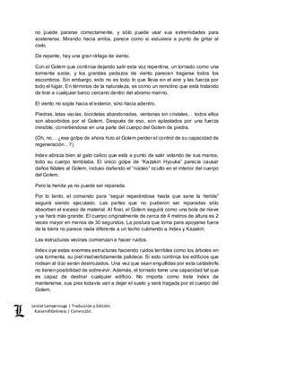 Lestat Lamperouge | Traducción y Edición. 
Kaiserofdarkness | Corrección. 
no puede pararse correctamente, y sólo puede usar sus extremidades para 
sostenerse. Mirando hacia arriba, parece como si estuviera a punto de gritar al 
cielo. 
De repente, hay una gran ráfaga de viento. 
Con el Golem que continúa dejando salir esta voz repentina, un tornado como una 
tormenta azota, y los grandes pedazos de viento parecen tragarse todos los 
escombros. Sin embargo, esto no es todo lo que lleva en el aire y las fuerza por 
todo el lugar. En términos de la naturaleza, es como un remolino que está tratando 
de tirar a cualquier barco cercano dentro del abismo marino. 
El viento no sopla hacia el exterior, sino hacia adentro. 
Piedras, latas vacías, bicicletas abandonadas, ventanas sin cristales… todos ellos 
son absorbidos por el Golem. Después de eso, son aplastados por una fuerza 
invisible, convirtiéndose en una parte del cuerpo del Golem de piedra. 
(Oh, no… ¿ese golpe de ahora hizo al Golem perder el control de su capacidad de 
regeneración…?) 
Index abraza bien al gato calico que está a punto de salir volando de sus manos, 
todo su cuerpo temblaba. El único golpe de “Kazakiri Hyouka” parecía causar 
daños fatales al Golem, incluso dañando el “núcleo” oculto en el interior del cuerpo 
del Golem. 
Pero la herida ya no puede ser reparada. 
Por lo tanto, el comando para “seguir reparándose hasta que sane la herida” 
seguirá siendo ejecutado. Las partes que no pudieron ser reparadas sólo 
absorben el exceso de material. Al final, el Golem seguirá como una bola de nieve 
y se hará más grande. El cuerpo originalmente de cerca de 4 metros de altura es 2 
veces mayor en menos de 30 segundos. La postura que toma para apoyarse fuera 
de la tierra no parece nada diferente a un techo cubriendo a Index y Kazakiri. 
Las estructuras vecinas comienzan a hacer ruidos. 
Index oye estas enormes estructuras haciendo ruidos terribles como los árboles en 
una tormenta, su piel inadvertidamente palidece. Si esto continúa los edificios que 
rodean al dúo serán destrozados. Una vez que sean engullidas por esta catástrofe, 
no tienen posibilidad de sobrevivir. Además, el tornado tiene una capacidad tal que 
es capaz de destruir cualquier edificio. No importa como trate Index de 
mantenerse, sus pies todavía van a dejar el suelo y será tragada por el cuerpo del 
Golem. 
 