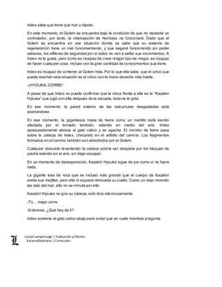 Lestat Lamperouge | Traducción y Edición. 
Kaiserofdarkness | Corrección. 
Index sabe que tiene que huir y rápido. 
En este momento, el Golem se encuentra bajo la condición de que no necesita un 
controlador, por tanto, la intercepción de hechizos no funcionará. Dado que el 
Golem se encuentra en una situación donde se sabe que su sistema de 
regeneración tiene un mal funcionamiento, y que seguirá funcionando sin poder 
salvarse, los alfileres de seguridad por si solos no van a sellar sus movimientos. A 
Index no le gusta, pero como es incapaz de crear ningún tipo de magia, es incapaz 
de hacer cualquier cosa, incluso con la gran cantidad de conocimientos que tiene. 
Index es incapaz de contener al Golem más. Por lo que ella sabe, que el único que 
puede resolver esta situación es el chico con la mano derecha más fuerte. 
-¡HYOUKA, CORRE! 
A pesar de que Index no puede confirmar que la chica frente a ella es la “Kazakiri 
Hyouka” que jugó con ella después de la escuela, todavía le grita. 
En ese momento, la pared exterior de las estructuras desgastadas está 
acercándose. 
En ese momento, la gigantesca masa de tierra como un martillo está siendo 
afectada por el tornado también, volando en medio del aire. Index 
apresuradamente abraza al gato calico y se agacha. El montón de tierra pasa 
sobre la cabeza de Index, chocando en el asfalto del camino. Los fragmentos 
formados en el camino también son absorbidos por el Golem. 
Cualquier descuido levantando la cabeza podría ser atrapada por los bloques de 
piedra volando en el aire, sin dejar escapar. 
En un momento de desesperación, Kazakiri Hyouka sigue de pie como si no fuera 
nada. 
La gigante losa de roca que es incluso más grande que el cuerpo de Kazakiri 
araña sus mejillas, pero ella ni siquiera retrocede su cuello. Como un viejo mirando 
las olas del mar, ella no se inmuta por ello. 
Kazakiri Hyouka no gira su cabeza, solo dice silenciosamente. 
-Tú… mejor corre. 
-Entonces, ¿Qué hay de ti? 
Index sostiene al gato calico abajo para evitar que se vuele mientras pregunta 
 