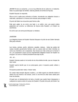 Lestat Lamperouge | Traducción y Edición. 
Kaiserofdarkness | Corrección. 
¡BOOM! El aire se comprime, y no es muy diferente de la caída de un meteorito. 
Index no puede dejar de temblar, todavía gritando el nombre de Hyouka. 
Kazakiri Hyouka no responde. 
Ella se da la vuelta para enfrentar al Golem, levantando sus delgados brazos a 
cada lado, usándose a sí misma como escudo para proteger a Index. 
El puño del Golem se encuentra justo frente a ella. 
Este gran golpe no es como una bala o un cañón, sino una pared entera 
golpeando por encima. La diferencia de fuerza entre Kazakiri y el Golem es 
asombrosa. 
Es como usar una rama para bloquear un deslave. 
¡KABOOM! 
Los delgados brazos de Kazakiri Hyouka bloquean el puño de ese Golem llamado 
Ellis justo enfrente. 
Las manos, piernas, pecho, abdomen, espalda, cabeza… todas las partes del 
cuerpo resultan gravemente heridas, todo su cuerpo está con dolor mientras ve 
como sus miembros van a separarse. Sus brazos son más cortos por lo menos 5 
cm, y la compresión causa que los originalmente delgados brazos de Kazakiri se 
arruguen. Es como si hubiera protuberancias bajo la piel. 
-Ah…ah… 
Kazakiri Hyouka puede oír el sonido de la chica detrás de ella, que es incapaz de 
decir nada. 
Kazakiri quería decirle que no se preocupara, pero ni siquiera puede voltear y 
sonreír. 
Ni siquiera puede decir nada, ni hacer nada. 
Su cuerpo deja escapar algunos crujidos, y un dolor agudo se extiende desde el 
interior de sus manos a los brazos, como si una lima de uñas fuera usada para 
limar los dientes. 
Al igual que un deslizamiento de tierra, el poder que puede hacer desesperar a 
cualquiera se ejerce sobre el cuerpo de Kazakiri. El poder del puño del Golem fue 
 