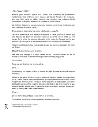 Lestat Lamperouge | Traducción y Edición. 
Kaiserofdarkness | Corrección. 
-¡AH…AAAAHHHHHH! 
Kazakiri gritó mientras ejercía más fuerza, sus miembros se expandieron 
rápidamente. Este fenómeno no es causado por ejercer fuerza en los músculos, 
sino más bien como un globo, mientras los miembros que estaban siendo 
presionados se amplían, volviendo de nuevo a su forma original. 
La visión de Kazakiri se vuelve mucho más borrosa, como si una herida que casi 
está curada se abriera de nuevo. 
El monstruo de piedra otra vez ejerce más fuerza en su puño. 
La fuerza exterior que está tratando de aplastar la carne y la fuerza interior que 
está tratando de dejar que el cuerpo recupere su forma chocan entre sí, y el 
cuerpo de la chica ha quedado atascado entre estas dos fuerzas, por lo que 
suenan crujidos como si se estuviera arrastrando en un viejo piso de madera. 
Kazakiri aprieta sus dientes, no dispuesta a dejar que su mano se separe del puño 
del Golem. 
Ella definitivamente no puede dejarlo ir. 
Ella tiene que proteger a la chica detrás de ella. Esa chica blanca no es un 
monstruo como ella, no tiene la fuerza para bloquear el puño gigante. 
Un monstruo. 
Tiene que ser detenido por otro monstruo. 
(Pero…) 
Sin embargo, no importa cuánto lo intente, Kazakiri Hyouka no recibirá ninguna 
redención. 
Incluso si ella salva a Index, el precio sería que Kazakiri Hyouka sería derrotada 
por el Golem. Ella no ha experimentado si su cuerpo severamente dañado puede 
recuperarse. Además, si su cuerpo es como los pilares o las bicicletas, el cuerpo 
de Kazakiri se convertiría en parte del cuerpo del Golem. Es difícil imaginar lo que 
Kazakiri Hyouka llegaría a ser. E incluso si ocurre un milagro, y ambas sobreviven, 
Index ya sabe que Kazakiri no es humana. 
(Pero…) 
En ese momento cuando se conocieron en la comedor, 
Durante ese tiempo que pasaron juntas en la calle subterránea, 
 