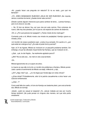 Lestat Lamperouge | Traducción y Edición. 
Kaiserofdarkness | Corrección. 
-Ah, ¿puedo hacer una pregunta sin relación? Si no es nada, ¿por qué me 
llamaste? 
-¡TÚ…ERES DEMASIADO RUIDOSO! ¡DEJA DE SER RUIDOSO! ¡No importa, 
vamos a cambiar de tema! ¿Sueles tomar este camino? 
(Desde cuándo alguien menciona que quiera cambiar de tema…) piensa Kamijou, 
pero no lo dice en voz alta. 
-…No. El tren se detuvo hoy, así que vine por este camino. Pero entonces de 
nuevo, sólo hay dos paradas, por lo que es una especie de carrera de distancia. 
-Oh, sí. ¿Por qué pareces tan apagado? ¿Tienes miedo de los madrugar? 
Corriendo junto a él, Mikoto revela una mirada de perplejidad. Kamijou ignora su 
mirada y dice; 
-Un montón de cosas sucedieron ayer, y estoy muy cansado. En cuanto a ti, ¿por 
qué estás tan enérgica hoy? ¿Es este el poder de la juventud? 
Ayer, el 31 de Agosto, Mikoto se involucró en un pequeño problema también. Sin 
embargo, el que fue afectado mayormente fue Kamijou, que se involucró en él… 
-¿Qué…qué, la cita fingida…fue realmente agotador para ti? 
-¿Mm? No es sólo eso…me metí en otra cosa también. 
-Oh. 
Mikoto ligeramente dio un suspiro de alivio. 
Lo bueno es que ella no le dio un montón de problemas a Kamijou, Mikoto pensó. 
Justo cuando el sentimiento de Mikoto se relajó, reflexionó, y dijo, 
-¿Eh? ¿Algo más? oye… ¿no me digas que hiciste algo con otras chicas? 
-¿¡Eres idiota!? Probablemente, sólo tú le pediría casualmente a otros hacer una 
cosa tan embarazosa. 
-¿¡Qué…!? 
Como está falto de sueño, el tono de Kamijou es bastante plano, pero escuchando 
eso, Mikoto se sonroja. 
-¡Quién…quién es casual al respecto! ¡Yo…estuve molesta por eso por mucho 
tiempo también! ¡No pude pensar en ninguna otra manera, así que sólo podía 
arrastrarte! 
 