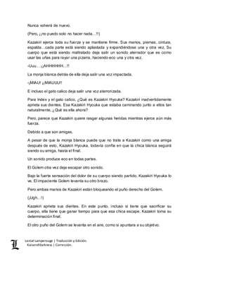 Lestat Lamperouge | Traducción y Edición. 
Kaiserofdarkness | Corrección. 
Nunca volverá de nuevo. 
(Pero, ¡¡no puedo solo no hacer nada…!!) 
Kazakiri ejerce toda su fuerza y se mantiene firme. Sus manos, piernas, cintura, 
espalda…cada parte está siendo aplastada y expandiéndose una y otra vez. Su 
cuerpo que está siendo maltratado deja salir un sonido aterrador que es como 
usar las uñas para rayar una pizarra, haciendo eco una y otra vez. 
-Uuu… ¡¡AHHHHHH…!! 
La monja blanca detrás de ella deja salir una voz impactada. 
-¡MIAU! ¡¡MIAUUU!! 
E incluso el gato calico deja salir una voz aterrorizada. 
Para Index y el gato calico, ¿Qué es Kazakiri Hyouka? Kazakiri inadvertidamente 
aprieta sus dientes. Esa Kazakiri Hyouka que estaba caminando junto a ellos tan 
naturalmente, ¿Qué es ella ahora? 
Pero, parece que Kazakiri quiere rasgar algunas heridas mientras ejerce aún más 
fuerza. 
Debido a que son amigas. 
A pesar de que la monja blanca puede que no trate a Kazakiri como una amiga 
después de esto, Kazakiri Hyouka, todavía confía en que la chica blanca seguirá 
siendo su amiga, hasta el final. 
Un sonido produce eco en todas partes. 
El Golem otra vez deja escapar otro sonido. 
Bajo la fuerte sensación del dolor de su cuerpo siendo partido, Kazakiri Hyouka lo 
ve. El impaciente Golem levanta su otro brazo. 
Pero ambas manos de Kazakiri están bloqueando el puño derecho del Golem. 
(¡Ugh…!) 
Kazakiri aprieta sus dientes. En este punto, incluso si tiene que sacrificar su 
cuerpo, ella tiene que ganar tiempo para que esa chica escape. Kazakiri toma su 
determinación final. 
El otro puño del Golem se levanta en el aire, como si apuntara a su objetivo. 
 