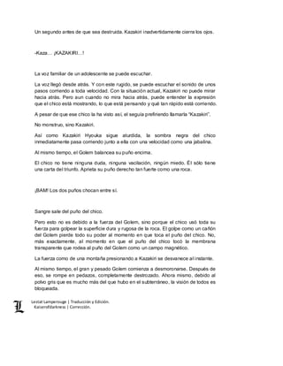 Lestat Lamperouge | Traducción y Edición. 
Kaiserofdarkness | Corrección. 
Un segundo antes de que sea destruida. Kazakiri inadvertidamente cierra los ojos. 
-Kaza… ¡KAZAKIRI…! 
La voz familiar de un adolescente se puede escuchar. 
La voz llegó desde atrás. Y con este rugido, se puede escuchar el sonido de unos 
pasos corriendo a toda velocidad. Con la situación actual, Kazakiri no puede mirar 
hacia atrás. Pero aun cuando no mira hacia atrás, puede entender la expresión 
que el chico está mostrando, lo que está pensando y qué tan rápido está corriendo. 
A pesar de que ese chico la ha visto así, el seguía prefiriendo llamarla “Kazakiri”. 
No monstruo, sino Kazakiri. 
Así como Kazakiri Hyouka sigue aturdida, la sombra negra del chico 
inmediatamente pasa corriendo junto a ella con una velocidad como una jabalina. 
Al mismo tiempo, el Golem balancea su puño encima. 
El chico no tiene ninguna duda, ninguna vacilación, ningún miedo. Él sólo tiene 
una carta del triunfo. Aprieta su puño derecho tan fuerte como una roca. 
¡BAM! Los dos puños chocan entre sí. 
Sangre sale del puño del chico. 
Pero esto no es debido a la fuerza del Golem, sino porque el chico usó toda su 
fuerza para golpear la superficie dura y rugosa de la roca. El golpe como un cañón 
del Golem pierde todo su poder al momento en que toca el puño del chico. No, 
más exactamente, al momento en que el puño del chico tocó la membrana 
transparente que rodea al puño del Golem como un campo magnético. 
La fuerza como de una montaña presionando a Kazakiri se desvanece al instante. 
Al mismo tiempo, el gran y pesado Golem comienza a desmoronarse. Después de 
eso, se rompe en pedazos, completamente destrozado. Ahora mismo, debido al 
polvo gris que es mucho más del que hubo en el subterráneo, la visión de todos es 
bloqueada. 
 
