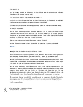 Lestat Lamperouge | Traducción y Edición. 
Kaiserofdarkness | Corrección. 
(Se acabó…) 
En el mundo donde la visibilidad es bloqueada por la pantalla gris, Kazakiri 
Hyouka sonríe para sí misma, sola. 
(La armoniosa ilusión…del presente se acabo…) 
Con un sonido como de una bala de goma rebotando, los miembros de Kazakiri 
rápidamente se expanden, recuperando su forma original. 
Con esa sonrisa solitaria, decide desaparecer antes de que se disperse el polvo. 
El peligro ha pasado. 
Por lo tanto, nadie necesita a Kazakiri Hyouka. Ella es como un arma nuclear 
después de que una guerra termina. Con tan gran poder, en un mundo pacífico, 
incluso si no hace nada, aterrorizará a los demás. Y esa chica que Kazakiri quería 
proteger no debería revelar una mirada temerosa. 
Menos mal que su visión está bloqueada, piensa Kazakiri. 
Ahora, Kazakiri no tiene el valor para mirar de nuevo la expresión de Index. 
Parte 7 
Kamijou está de pie en una esquina de las ruinas. 
En el momento en que se dispersó el polvo, Kazakiri Hyouka había desaparecido. 
Sin embargo, no había lluvia, y aún así hay 2 o 3 gotas de agua en el piso. 
Mikoto y Shirai escucharon la conmoción e inmediatamente se apresuraron. Ellas 
dijeron que los miembros del Anti-Skill y el Judgment llegarían pronto, y era mejor 
huir antes de que las cosas se pusieran complicadas. 
Por lo tanto, Mikoto y Shirai tomaron a Index, que quería quedarse aquí con 
Kamijou, y usaron el teletransporte para escapar. La teletransportación de Shirai 
parece tener algún tipo de límite en términos de distancia, por lo que 
probablemente deberían estar a una distancia de unos 100 metros. Debido a la 
habilidad de la mano derecha de Kamijou, sólo puede escapar por su cuenta. 
En cuanto a Sherry, el Anti-Skill probablemente se encargará de ella. Viendo los 
casos pasados, el nombre de Sherry ni siquiera va a aparecer en los periódicos. 
-AH… que molesto. 
 