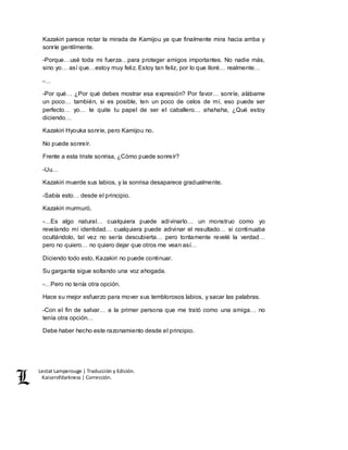 Lestat Lamperouge | Traducción y Edición. 
Kaiserofdarkness | Corrección. 
Kazakiri parece notar la mirada de Kamijou ya que finalmente mira hacia arriba y 
sonríe gentilmente. 
-Porque…usé toda mi fuerza…para proteger amigos importantes. No nadie más, 
sino yo… así que…estoy muy feliz. Estoy tan feliz, por lo que lloré… realmente… 
-… 
-Por qué… ¿Por qué debes mostrar esa expresión? Por favor… sonríe, alábame 
un poco… también, si es posible, ten un poco de celos de mí, eso puede ser 
perfecto… yo… te quite tu papel de ser el caballero… ahahaha, ¿Qué estoy 
diciendo… 
Kazakiri Hyouka sonríe, pero Kamijou no. 
No puede sonreír. 
Frente a esta triste sonrisa, ¿Cómo puede sonreír? 
-Uu… 
Kazakiri muerde sus labios, y la sonrisa desaparece gradualmente. 
-Sabía esto… desde el principio. 
Kazakiri murmuró, 
-…Es algo natural… cualquiera puede adivinarlo… un monstruo como yo 
revelando mí identidad… cualquiera puede adivinar el resultado… si continuaba 
ocultándolo, tal vez no sería descubierta… pero tontamente revelé la verdad… 
pero no quiero… no quiero dejar que otros me vean así… 
Diciendo todo esto, Kazakiri no puede continuar. 
Su garganta sigue soltando una voz ahogada. 
-…Pero no tenía otra opción. 
Hace su mejor esfuerzo para mover sus temblorosos labios, y sacar las palabras. 
-Con el fin de salvar… a la primer persona que me trató como una amiga… no 
tenía otra opción… 
Debe haber hecho este razonamiento desde el principio. 
 