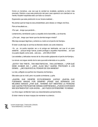 Lestat Lamperouge | Traducción y Edición. 
Kaiserofdarkness | Corrección. 
Como un monstruo, una vez que la verdad es revelada, perdería su bien más 
preciado. Debido a que esta predicción del peor caso apareció con claridad en su 
mente, Kazakiri esperaba esto con todo su corazón. 
Esperando que esta predicción no se hiciera realidad… 
No piensa qué tan baja es esa probabilidad, pero desea un milagro de Dios. 
Pero el resultado es… 
-Por qué…tengo que perderlo… 
Lentamente y temblando quita su espalda de la barandilla, y se levanta. 
-¿Por qué…tengo que hacer que los demás tengan miedo? 
Ella deja escapar lágrimas y entierra su rostro en el pecho de Kamijou. 
El dolor oculto bajo la sonrisa es liberado desde una corta distancia. 
-Yo…yo…no podía soportar ver a mi amiga ser lastimada, así que di un paso 
adelante… porque tengo fuerza, puedo proteger a aquellos importantes… así que 
no puedo dejarlo como está…solo eso… ¡ES SÓLO ESO! 
Las esbeltas y delicadas manos de la chica están golpeando el pecho de Kamijou. 
La oscura voz sigue siendo de la cara que está enterrada en su pecho. 
-¡ESTOY TAN TRISTE…TAN INSATISFECHA…TAN LASTIMADA…! ¡POR QUÉ 
DEBE ACABAR ASÍ…! ¿HICE…ALGO MAL? QUERIA PROTEGER A LOS 
DEMÁS… ¿ME EQUIVOCO AL PENSAR DE ESA MANERA? 
La rota y afligida voz perfora los tímpanos de Kamijou. 
Ella sabe que es inútil, pero no puede controlarse, y grita. 
-¡QUERÍA QUE SIEMPRE ESTUVIERAMOS JUNTAS! ¡QUERIA…QUE 
FUERAMOS AMIGAS POR SIEMPRE! ¡PENSÉ QUE…SERIAMOS LAS 
MEJORES AMIGAS! ¿POR QUÉ…TERMINÓ ASÍ? MIENTRAS LA PERSONA 
QUE QUERIA PROTEGER ME MIRABA SORPRENDIDA, ¿PUEDES ENTENDER 
MIS SENTIMIENTOS? AÚN AHORA… ¡NO PUEDO ENTENDERME YO MISMA! 
La chica sigue ventilando fuera sus desordenados pensamientos. 
El dolor interior la hace incapaz de mantener su silencio. 
 