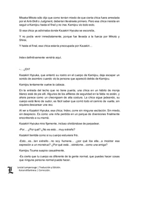 Lestat Lamperouge | Traducción y Edición. 
Kaiserofdarkness | Corrección. 
Misaka Mikoto sólo dijo que como tenían miedo de que cierta chica fuera arrestada 
por el Anti-Skill o Judgment, deberían llevársela primero. Pero esa chica insistía en 
seguir a Kamijou hasta el final y no irse. Kamijou vio todo esto. 
Si esa chica ya adivinaba donde Kazakiri Hyouka se escondía, 
Y no podía venir inmediatamente, porque fue llevada a la fuerza por Mikoto y 
Shirai, 
Y hasta el final, esa chica estaría preocupada por Kazakiri… 
Index definitivamente vendría aquí. 
-… ¿Eh? 
Kazakiri Hyouka, que enterró su rostro en el cuerpo de Kamijou, deja escapar un 
sonido de asombro cuando vio la persona que apareció detrás de Kamijou. 
Kamijou lentamente vuelve la cabeza. 
En la entrada del techo que no tiene puerta, una chica en un hábito de monja 
blanco está de pie allí. Algunos de los alfileres de seguridad en la falda no están, y 
ahora parece como un cheongsam de alta costura. La chica sigue jadeando, su 
cuerpo está lleno de sudor, es fácil saber que corrió todo el camino de vuelta, sin 
siquiera descansar una vez. 
Al ver a Kazakiri Hyouka, esa chica; Index, corre sin ninguna vacilación. Sin miedo, 
sin desprecio. Es como una niña perdida en un parque de diversiones finalmente 
encontrando a su mamá. 
Kazakiri Hyouka mira fijamente, incluso olvidándose de parpadear. 
-Por… ¿Por qué? ¿No es esto…muy extraño? 
Kazakiri tiembla como si su cuerpo estuviera frío. 
-Esto…es…tan extraño…no soy humana… ¿por qué iba ella…a mostrar esa 
expresión a un monstruo? ¿Por qué está…viéndome…como una amiga? 
Kamijou Touma suspira casualmente. 
-Es cierto que tu cuerpo es diferente de la gente normal, que puedes hacer cosas 
que ninguna persona normal puede hacer. 
 