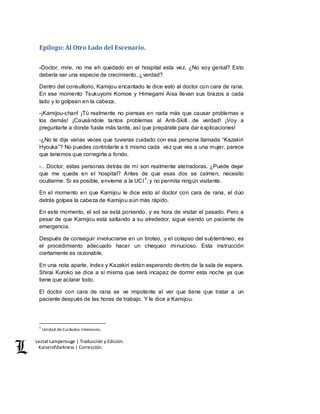 Lestat Lamperouge | Traducción y Edición. 
Kaiserofdarkness | Corrección. 
Epílogo: Al Otro Lado del Escenario. 
-Doctor, mire, no me eh quedado en el hospital esta vez. ¿No soy genial? Esto 
debería ser una especie de crecimiento, ¿verdad? 
Dentro del consultorio, Kamijou encantado le dice esto al doctor con cara de rana. 
En ese momento Tsukuyomi Komoe y Himegami Aisa llevan sus brazos a cada 
lado y lo golpean en la cabeza. 
-¡Kamijou-chan! ¡Tú realmente no piensas en nada más que causar problemas a 
los demás! ¡Causándole tantos problemas al Anti-Skill…de verdad! ¡Voy a 
preguntarte a donde fuiste más tarde, así que prepárate para dar explicaciones! 
-¿No te dije varias veces que tuvieras cuidado con esa persona llamada “Kazakiri 
Hyouka”? No puedes controlarte a ti mismo cada vez que ves a una mujer, parece 
que tenemos que corregirte a fondo. 
-…Doctor, estas personas detrás de mí son realmente aterradoras. ¿Puede dejar 
que me quede en el hospital? Antes de que esas dos se calmen, necesito 
ocultarme. Si es posible, envíeme a la UCI1, y no permita ningún visitante. 
En el momento en que Kamijou le dice esto al doctor con cara de rana, el dúo 
detrás golpea la cabeza de Kamijou aún más rápido. 
En este momento, el sol se está poniendo, y es hora de visitar el pasado. Pero a 
pesar de que Kamijou está saltando a su alrededor, sigue siendo un paciente de 
emergencia. 
Después de conseguir involucrarse en un tiroteo, y el colapso del subterráneo, es 
el procedimiento adecuado hacer un chequeo minucioso. Esta instrucción 
ciertamente es razonable. 
En una nota aparte, Index y Kazakiri están esperando dentro de la sala de espera. 
Shirai Kuroko se dice a sí misma que será incapaz de dormir esta noche ya que 
tiene que aclarar todo. 
El doctor con cara de rana se ve impotente al ver que tiene que tratar a un 
paciente después de las horas de trabajo. Y le dice a Kamijou. 
1 Unidad de Cuidados Intensivos. 
 
