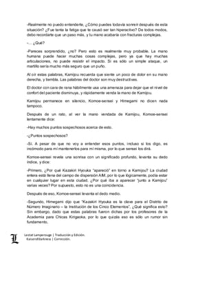 Lestat Lamperouge | Traducción y Edición. 
Kaiserofdarkness | Corrección. 
-Realmente no puedo entenderte, ¿Cómo puedes todavía sonreír después de esta 
situación? ¿Fue tanta la fatiga que te causó ser tan hiperactivo? De todos modos, 
debo recordarte que un paso más, y tu mano acabaría con fracturas complejas. 
-… ¿Qué? 
-Pareces sorprendido, ¿no? Pero esto es realmente muy probable. La mano 
humana puede hacer muchas cosas complejas, pero ya que hay muchas 
articulaciones, no puede resistir el impacto. Si es sólo un simple ataque, un 
martillo sería mucho más seguro que un puño. 
Al oír estas palabras, Kamijou recuerda que siente un poco de dolor en su mano 
derecha, y tiembla. Las palabras del doctor son muy destructivas. 
El doctor con cara de rana hábilmente usa una amenaza para dejar que el nivel de 
confort del paciente disminuya, y rápidamente venda la mano de Kamijou. 
Kamijou permanece en silencio, Komoe-sensei y Himegami no dicen nada 
tampoco. 
Después de un rato, al ver la mano vendada de Kamijou, Komoe-sensei 
lentamente dice: 
-Hay muchos puntos sospechosos acerca de esto. 
-¿Puntos sospechosos? 
-Sí. A pesar de que no voy a entender esos puntos, incluso si los digo, es 
incómodo para mí mantenerlos para mí misma, por lo que sensei los dirá. 
Komoe-sensei revela una sonrisa con un significado profundo, levanta su dedo 
índice, y dice: 
-Primero, ¿Por qué Kazakiri Hyouka “apareció” en torno a Kamijou? La ciudad 
entera está llena del campo de dispersión AIM, por lo que lógicamente, podía estar 
en cualquier lugar en esta ciudad. ¿Por qué iba a aparecer “junto a Kamijou” 
varias veces? Por supuesto, esto no es una coincidencia. 
Después de eso, Komoe-sensei levanta el dedo medio. 
-Segundo, Himegami dijo que “Kazakiri Hyouka es la clave para el Distrito de 
Número Imaginario – la Institución de los Cinco Elementos”, ¿Qué significa esto? 
Sin embargo, dado que estas palabras fueron dichas por los profesores de la 
Academia para Chicas Kirigaoka, por lo que quizás eso es sólo un rumor sin 
fundamento. 
 