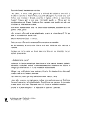 Lestat Lamperouge | Traducción y Edición. 
Kaiserofdarkness | Corrección. 
Después de eso, levanta su dedo anular. 
-Por último, el tercer punto. ¿Por qué el terrorista fue capaz de encontrar la 
localización exacta de Kazakiri Hyouka cuando ella apenas “apareció” sólo hoy? 
Incluso para nosotros en Ciudad Academia, ni siquiera sentimos la presencia de 
Kazakiri Hyouka, por lo que esta información puede ser filtrada por los 
administradores de Ciudad Academia. Por supuesto, esto puede ser sólo una 
coincidencia, o tal vez relacionarse. 
Por último, Komoe-sensei abre sus cinco dedos totalmente, colocando sus dos 
palmas juntas, y dice: 
-Sin embargo, ¿Por qué tantas coincidencias ocurren al mismo tiempo? Tal vez 
este es el mayor punto sospechoso. 
El consultorio entero está en silencio. 
Hay muy poca información para que ellos obtengan una respuesta. 
En ese momento, el doctor con cara de rana mira hacia otro lado fuera de la 
ventana. 
Aunque uno no lo puede ver desde aquí, muy lejos en esa dirección, hay un 
edificio sin ventanas. 
-¿Estás contento ahora? 
Dentro de un cierto cuarto en este edificio que no tiene puertas, ventanas, pasillos, 
escaleras o conductos de aire, Tsuchimikado Motoharu mira hacia otro lado de la 
imagen que está flotando en el aire mientras lo dice con saña. 
Aleister, que está flotando boca abajo en el interior del gigante cilindro de cristal, 
revela una leve sonrisa y no responde. 
Tsuchimikado parece que no puede soportar este silencio y dice: 
-Usas a las personas como piezas de ajedrez, obtienes la clave para el Distrito de 
Número Imaginario – la Institución de los Cinco Elementos, y acabas de completar 
una parte más en tu plan. Realmente, para mí, tú eres el verdadero monstruo. 
Distrito de Número Imaginario – la Institución de los Cinco Elementos. 
 
