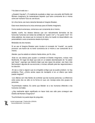 Lestat Lamperouge | Traducción y Edición. 
Kaiserofdarkness | Corrección. 
Y la clave en esto es–– 
-¿Kazakiri Hyouka? ¿Tú realmente ayudaste a dejar que una parte del Distrito del 
Número Imaginario se materializara dejando que fuera consciente de sí misma 
como ser humano? Eso es una locura. 
Un chico tiene una mano derecha llamada el Imagine Breaker. 
Esta mano derecha es la única amenaza para el Distrito Imaginario. 
Como siente la amenaza, comienza a ser consciente de sí mismo. 
Apetito, sueño, los deseos básicos que son naturalmente derivados de las 
funciones humanas son todas las señales de “querer vivir” y “no querer morir”. En 
otras palabras, las cosas que no conocen la vida y la muerte no desarrollarán una 
personalidad o auto consciencia desde el principio. 
Mirándolo de otra manera, 
Si se usa el Imagine Breaker para inculcar el concepto de “muerte”, se puede 
provocar una ilusión de no tener conciencia de sí mismo a ser consciente de sí 
mismo. 
Aleister, que ha estado en silencio hasta ahora, por fin, dice, 
-Esta es una táctica para ayudar a controlar el Distrito Imaginario, incluso más 
fácilmente. En lugar de dejar que este en un estado desinteresado de “no saber 
qué hacer”, supongo que debería dejar que sea capaz de pensar, eso hace más 
fácil predecir algunas de sus acciones, e incluso utilizarlo para las negociaciones o 
la coacción. 
-Si vas a crear a alguien que es amigable contigo que se puede predecir, no hay 
problema. Pero, ¿Cómo serías capaz de manejarlo sí es un villano que nadie 
puede imaginar? 
-Los villanos son más fáciles de controlar que las buenas personas. La diferencia 
entre estos dos es sólo en la forma en que uno maneja estos dos grupos de 
personas. 
Tsuchimikado maldice. Es cierto que Aleister ve a los humanos diferente a los 
humanos normales. 
-¿Hay realmente algún significado en hacer todo eso sólo para conseguir ese 
Distrito del Número Imaginario? 
Tsuchimikado no puede dejar de preguntar, 
 