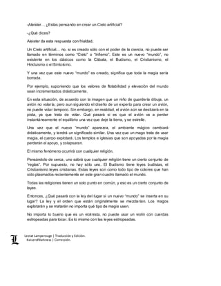 Lestat Lamperouge | Traducción y Edición. 
Kaiserofdarkness | Corrección. 
-Aleister… ¿Estás pensando en crear un Cielo artificial? 
-¿Qué dices? 
Aleister da esta respuesta con frialdad. 
Un Cielo artificial… no, si es creado sólo con el poder de la ciencia, no puede ser 
llamado en términos como “Cielo” o “Infierno”. Este es un nuevo “mundo”, no 
existente en los clásicos como la Cábala, el Budismo, el Cristianismo, el 
Hinduismo o el Sintoísmo. 
Y una vez que este nuevo “mundo” es creado, significa que toda la magia sería 
borrada. 
Por ejemplo, suponiendo que los valores de flotabilidad y elevación del mundo 
sean incrementados drásticamente. 
En esta situación, de acuerdo con la imagen que un niño de guardería dibuja, un 
avión no volaría, pero aun siguiendo el diseño de un experto para crear un avión, 
no puede volar tampoco. Sin embargo, en realidad, el avión aún se deslizará en la 
pista, ya que trata de volar. Qué pasará si es que el avión va a perder 
instantáneamente el equilibrio una vez que deje la tierra, y se estrelle. 
Una vez que el nuevo “mundo” aparezca, el ambiente mágico cambiará 
drásticamente, y tendrá un significado similar. Una vez que un mago trate de usar 
magia, el cuerpo explotará. Los templos e iglesias que son apoyadas por la magia 
perderán el apoyo, y colapsaran. 
El mismo fenómeno ocurrirá con cualquier religión. 
Pensándolo de cerca, uno sabrá que cualquier religión tiene un cierto conjunto de 
“reglas”. Por supuesto, no hay sólo uno. El Budismo tiene leyes budistas, el 
Cristianismo leyes cristianas. Estas leyes son como todo tipo de colores que han 
sido plasmados recientemente en este gran cuadro llamado el mundo. 
Todas las religiones tienen un solo punto en común, y eso es un cierto conjunto de 
leyes. 
Entonces, ¿Qué pasará con la ley del lugar si un nuevo “mundo” se inserta en su 
lugar? La ley y el orden que están originalmente se mezclarían. Los magos 
explotarán y se matarán no importa qué tipo de magia usen. 
No importa lo bueno que es un violinista, no puede usar un violín con cuerdas 
estropeadas para tocar. Es lo mismo con las leyes estropeadas. 
 