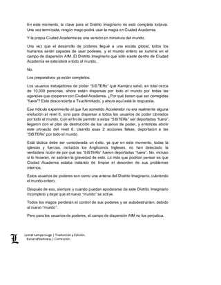 Lestat Lamperouge | Traducción y Edición. 
Kaiserofdarkness | Corrección. 
En este momento, la clave para el Distrito Imaginario no está completa todavía. 
Una vez terminada, ningún mago podrá usar la magia en Ciudad Academia. 
Y la propia Ciudad Academia es una versión en miniatura del mundo. 
Una vez que el desarrollo de poderes llegué a una escala global, todos los 
humanos serán capaces de usar poderes, y el mundo entero se sumiría en el 
campo de dispersión AIM. El Distrito Imaginario que sólo existe dentro de Ciudad 
Academia se extenderá a todo el mundo. 
No. 
Los preparativos ya están completos. 
Los usuarios trabajadores de poder “SISTERs” que Kamijou salvó, en total cerca 
de 10,000 personas, ahora están dispersas por todo el mundo por todas las 
agencias que cooperan con Ciudad Academia. ¿Por qué tienen que ser corregidas 
“fuera”? Esto desconcierta a Tsuchimikado, y ahora aquí está la respuesta. 
Ese ridículo experimento al que fue sometido Accelerator no era realmente alguna 
evolución al nivel 6, sino para dispersar a todos los usuarios de poder clonados 
por todo el mundo. Con el fin de permitir a estas “SISTERs” ser deportadas “fuera”, 
llegaron con el plan de destrucción de los usuarios de poder, y entonces abolir 
este proyecto del nivel 6. Usando esas 2 acciones falsas, deportaron a las 
“SISTERs” por todo el mundo. 
Está táctica debe ser considerada un éxito, ya que en este momento, todas la 
iglesias y fuerzas, incluidos los Anglicanos Ingleses, no han detectado la 
verdadera razón de por qué las “SISTERs” fueron deportadas “fuera”. No, incluso 
si lo hicieran, no sabrían la gravedad de esto. Lo más que podrían pensar es que 
Ciudad Academia estaba tratando de limpiar el desorden de sus problemas 
internos. 
Estos usuarios de poderes son como una antena del Distrito Imaginario, cubriendo 
el mundo entero. 
Después de eso, siempre y cuando puedan apoderarse de este Distrito Imaginario 
incompleto y dejar que el nuevo “mundo” se active. 
Todos los magos perderán el control de sus poderes y se autodestruirían, debido 
al nuevo “mundo”. 
Pero para los usuarios de poderes, el campo de dispersión AIM no los perjudica. 
 