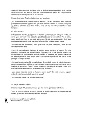 Lestat Lamperouge | Traducción y Edición. 
Kaiserofdarkness | Corrección. 
Si es así, el resultado de la guerra entre el lado de la magia y el lado de la ciencia 
sería muy obvio. No, eso no pude ser considerada una guerra. Es como volar el 
cerebro de los enemigos que se han rendido. 
Pensando en eso, Tsuchimikado niega con la cabeza. 
¿Es este realmente el objetivo final de Aleister? Tal vez, tal vez no. Esta persona 
puede estar sonriendo y pensando que este nivel de eventos es sólo un paso para 
ayudarle a alcanzar sus otras metas, pero tal vez no esté pensando en eso 
tampoco. 
Es difícil de decir. 
Esta persona, Aleister, que parece un hombre y una mujer, un niño y un adulto, un 
santo y un criminal, tiene todas las posibilidades de la humanidad. Por lo tanto, 
nadie puede adivinar lo que está pensando. No es una exageración decir que 
puede estar pensando en lo que toda la humanidad está pensando ahora. 
Tsuchimikado se estremece, pero igual que un perro derrotado, trata de ser 
valiente mientras dice: 
-Hum, si los Anglicanos Ingleses lo saben, van a declarar la guerra. En este 
momento, realmente me apena Sherry Cromwell. Por lo que veo de su enorme 
conspiración, no, simplemente estaba jugando el papel de una villana, sino el de 
un personaje que se puso de pie para luchar contra el poder del mal con el fin de 
proteger su propio mundo. 
-No seas tan paranoico. No estoy tratando de combatir contra la Iglesia. Además, 
para crear ese Cielo artificial en que piensas, tengo que entender realmente cómo 
funciona el verdadero Cielo. Esto es un asunto del lado de la magia, no es algo 
que pueda entender mientras esté del lado de la ciencia. 
-¿Me estás tratando como si hubiera nacido ayer? En este mundo, ¿quien 
entiende más la magia de lo que tú lo haces? 
Tsuchimikado tuerce sus labios cuando dice: 
-El mago, Aleister Crowley… 
Durante el siglo XX, existió un mago que fue el más grande de la historia. 
Todo el mundo está de acuerdo en que él es el mago más sobresaliente del 
mundo, y también la mayor vergüenza a la magia. 
 