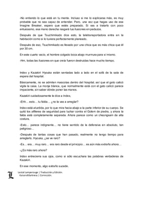 Lestat Lamperouge | Traducción y Edición. 
Kaiserofdarkness | Corrección. 
-No entiendo lo que está en tu mente. Incluso si me lo explicaras más, es muy 
probable que no sea capaz de entender. Pero, una vez que hagas uso de ese 
Imagine Breaker, espero que estés preparado. Si vas a tratarlo con poco 
entusiasmo, esa mano derecha rasgará tus ilusiones en pedazos. 
Después de que Tsuchimikado dice esto, la teletransportadora entra en la 
habitación como si lo tuviera perfectamente planeado. 
Después de eso, Tsuchimikado es llevado por una chica que es más chica que él 
por 30 cm. 
En este cuarto vacío, el hombre colgado boca abajo murmura para sí mismo. 
-Hm, todas las ilusiones en que creía fueron destruidas hace mucho tiempo. 
Index y Kazakiri Hyouka están sentadas lado a lado en el sofá de la sala de 
espera del hospital. 
Básicamente, no se admiten mascotas dentro del hospital, así que el gato calicó 
vigila la casa. La monja blanca, que normalmente está con el gato calicó parece 
impaciente, sin saber dónde poner las manos. 
Kazakiri cuidadosamente le dice a Index, 
-Ehh… esto… tu falda… ¿no la vas a arreglar? 
Index está aturdida, por lo que mira hacia abajo a la parte inferior de su cuerpo. Se 
quitó los alfileres de seguridad para luchar contra el Golem de piedra, y ahora la 
falda está completamente separada. Ahora parece como un cheongsam de alta 
costura. 
-Esto… parece indignante… no tiene sentido de la defensiva en absoluto, tan 
peligroso… 
-Después de tantas cosas que han pasado, realmente no tengo tiempo para 
arreglarlo. Hyouka, ¿se ve raro? 
-Es… era… muy raro… era raro desde el principio… es aún más extraño ahora… 
-¿Es más raro ahora? 
Index entrecierra sus ojos, como si sólo escuchara las palabras verdaderas de 
Kazakiri. 
En ese momento, algo extraño sucede. 
 