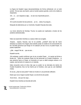 Lestat Lamperouge | Traducción y Edición. 
Kaiserofdarkness | Corrección. 
La figura de Kazakiri sigue desvaneciéndose de forma antinatural, sin un solo 
sonido. Tal vez sea una ilusión, pero el vaivén parece grande, como si la niebla se 
dispersara. 
-Ah… sí… con respecto a algo… no sé si es importante para ti… 
-¿Qué? 
-En cuanto al poder de esa persona… yo no… estoy muy segura… 
Después de detenerse por un momento, Kazakiri Hyouka dice esto. 
-La mano derecha de Kamijou Touma no puede ser explicada a través de los 
poderes sobrenaturales. 
Index se sorprende mientras su cuerpo entero se congela. 
-Espera… espera, Hyouka, eso no es posible, ¿verdad? ¡Ese tipo de mano 
derecha no existe en la magia! ¡Ese extraño poder no existe en el conocimiento de 
los 103,000 grimorios que tengo en mi cabeza! ¡Si eso no es un poder Esper, no 
puedo explicarlo! 
-¿Ma…magia? No sé… que es eso… 
Kazakiri sonríe, 
-Sin embargo, puedo confirmar que no es un poder Esper… mi cuerpo se forma a 
través de… todos los poderes Esper de las personas en Ciudad Academia… si 
esa persona fuera un Esper, al momento en que su débil energía entrara a mi 
cuerpo, eso borraría mi cuerpo en un instante. 
Index recuerda como el chico dijo que su poder no se derivaba de dentro de 
Ciudad Academia. Eso no fue hecho por el hombre, sino que es una habilidad 
innata. 
Si es así, ¿Qué es ese poder? Index se hunde en una profunda reflexión. 
Dado que no es magia ni poder Esper, es otra forma de poder. 
-Es la hora… de que me vaya… 
Kazakiri dice mientras se levanta del sofá. 
 