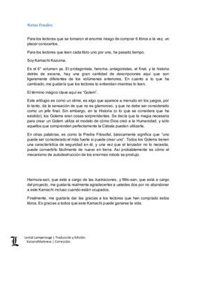 Lestat Lamperouge | Traducción y Edición. 
Kaiserofdarkness | Corrección. 
Notas Finales 
Para los lectores que se tomaron el enorme riesgo de comprar 6 libros a la vez, un 
placer conocerlos. 
Para los lectores que leen cada libro uno por uno, ha pasado tiempo. 
Soy Kamachi Kazuma. 
Es el 6° volumen ya. El protagonista, heroína, antagonistas, el final, y la historia 
detrás de escena, hay una gran cantidad de descripciones aquí que son 
ligeramente diferentes de los volúmenes anteriores. En cuanto a lo que ha 
cambiado, me gustaría que los lectores lo entiendan mientras lo leen. 
El término mágico clave aquí es “Golem”. 
Este artilugio es como un slime, es algo que aparece a menudo en los juegos, por 
lo tanto, da la sensación de que no es glamoroso, y que no debe ser considerado 
como un jefe final. Sin embargo, en la Historia (o lo que se considera que ha 
existido), los Golems eran cosas sorprendentes. Se decía que la magia necesaria 
para crear un Golem utiliza el modelo de cómo Dios creó a la Humanidad, y sólo 
aquellos que comprenden perfectamente la Cábala pueden utilizarla. 
En otras palabras, es como la Piedra Filosofal, básicamente significa que “uno 
puede ser considerado el más fuerte si puede crear uno”. Todos los Golems tienen 
una característica de seguridad en él, y una vez que el lanzador no lo necesita, 
puede convertirlo fácilmente de nuevo en tierra. Así probablemente es cómo el 
mecanismo de autodestrucción de los enormes robots se produjo. 
Haimura-san, que está a cargo de las ilustraciones, y Miki-san, que está a cargo 
del proyecto, me gustaría realmente agradecerles a ustedes dos por no abandonar 
a este Kamachi incluso cuando están ocupados. 
Finalmente, me gustaría dar las gracias a los lectores que han comprado estos 
libros. Es gracias a todos que este Kamachi puede ganarse la vida. 
 