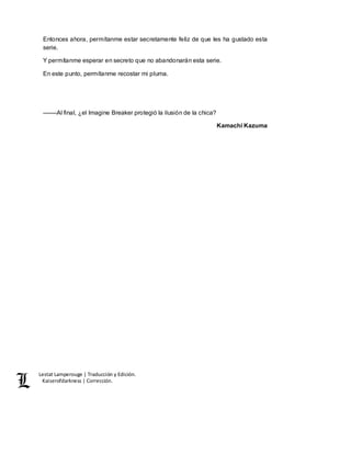 Lestat Lamperouge | Traducción y Edición. 
Kaiserofdarkness | Corrección. 
Entonces ahora, permítanme estar secretamente feliz de que les ha gustado esta 
serie. 
Y permítanme esperar en secreto que no abandonarán esta serie. 
En este punto, permítanme recostar mi pluma. 
––––Al final, ¿el Imagine Breaker protegió la ilusión de la chica? 
Kamachi Kazuma 
