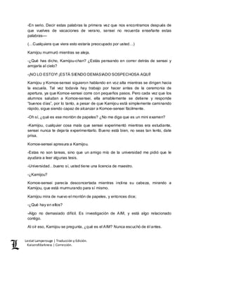 Lestat Lamperouge | Traducción y Edición. 
Kaiserofdarkness | Corrección. 
-En serio. Decir estas palabras la primera vez que nos encontramos después de 
que vuelves de vacaciones de verano, sensei no recuerda enseñarte estas 
palabras–– 
(…Cualquiera que viera esto estaría preocupado por usted…) 
Kamijou murmuró mientras se aleja. 
-¿Qué has dicho, Kamijou-chan? ¿Estás pensando en correr detrás de sensei y 
arrojarla al cielo? 
-¡NO LO ESTOY! ¡ESTÁ SIENDO DEMASIADO SOSPECHOSA AQUÍ! 
Kamijou y Komoe-sensei siguieron hablando en voz alta mientras se dirigen hacia 
la escuela. Tal vez todavía hay trabajo por hacer antes de la ceremonia de 
apertura, ya que Komoe-sensei corre con pequeños pasos. Pero cada vez que los 
alumnos saludan a Komoe-sensei, ella amablemente se detiene y responde 
“buenos días”, por lo tanto, a pesar de que Kamijou está simplemente caminando 
rápido, sigue siendo capaz de alcanzar a Komoe-sensei fácilmente. 
-Oh sí, ¿qué es ese montón de papeles? ¿No me diga que es un mini examen? 
-Kamijou, cualquier cosa mala que sensei experimentó mientras era estudiante, 
sensei nunca te dejaría experimentarlo. Bueno está bien, no seas tan lento, date 
prisa. 
Komoe-sensei apresura a Kamijou. 
-Estas no son tareas, sino que un amigo mío de la universidad me pidió que le 
ayudara a leer algunas tesis. 
-Universidad…bueno sí, usted tiene una licencia de maestro. 
-¿Kamijou? 
Komoe-sensei parecía desconcertada mientras inclina su cabeza, mirando a 
Kamijou, que está murmurando para sí mismo. 
Kamijou mira de nuevo el montón de papeles, y entonces dice; 
-¿Qué hay en ellos? 
-Algo no demasiado difícil. Es investigación de AIM, y está algo relacionado 
contigo. 
Al oír eso, Kamijou se pregunta, ¿qué es el AIM? Nunca escuchó de él antes. 
 