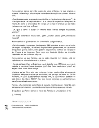 Lestat Lamperouge | Traducción y Edición. 
Kaiserofdarkness | Corrección. 
Komoe-sensei parece ser más consciente sobre el tiempo ya que empieza a 
acelerar. Sin embargo, todavía sigue manteniendo su espíritu de profesor mientras 
dice, 
-Cuando seas mayor, entenderás que este AIM es “An Involuntary Movement2”…lo 
que significa que “no hay consciencia”. Y el campo de dispersión AIM significa lo 
mismo. Es como la temperatura del cuerpo, un campo de energía que se irradia 
naturalmente a partir de un Esper. 
-Oh, igual a cómo el cuerpo de Misaka libera débiles campos magnéticos, 
¿verdad? 
-Ah, estás hablando de Misaka-san… ¿eh? ¿Misaka? Espera ¿eh? ¿De ninguna 
manera? 
Komoe-sensei se quedó atónita por un momento. Luego continuó, 
-De todos modos, los campos de dispersión AIM variará de acuerdo con el poder 
del Esper. Por ejemplo, un usuario de piroquinesis genera calor, un usuario de 
telequinesis genera presión, estos poderes se generan a partir de los cuerpos de 
los Espers y se dispersan. Pero como son bastante débiles, es imposible 
detectarlos sin una poderosa máquina. 
Komoe-sensei ve que Kamijou, que se está moviendo muy rápido, está por 
delante de ella e inmediatamente lo alcanza. 
-Ya veo, así que si hay un Esper que puede detectar este AIM lo que sea, puede 
detectar si hay otros Espers alrededor, ¿no? ¡Ese Esper puede decir “¿mm? hay 
Espers cerca” como en un manga! 
-Hahaha, así es. Si es aún más poderoso, incluso puede utilizar el campo de 
dispersión AIM para detectar qué tan fuerte y de qué tipo de poder es. En ese 
momento, el Esper puede terminar diciendo “mm, la capacidad de combate de 
este tipo es de más de 70,000”. Hay todo tipo de personas con varios intereses 
extraños estudiando estas cosas. 
Kamijou y Komoe-sensei corren hacia la escuela, mientras siguen hablando, pero 
se separan de inmediato. Los miembros del personal tienen su propia entrada. 
Después de que Komoe-sensei se había ido, Kamijou da un suspiro de alivio. 
(…Vamos.) 
2 “Un Movimiento Involuntario”. 
 