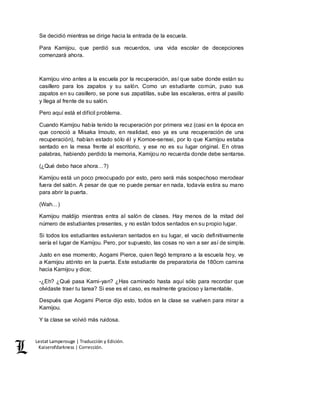 Lestat Lamperouge | Traducción y Edición. 
Kaiserofdarkness | Corrección. 
Se decidió mientras se dirige hacia la entrada de la escuela. 
Para Kamijou, que perdió sus recuerdos, una vida escolar de decepciones 
comenzará ahora. 
Kamijou vino antes a la escuela por la recuperación, así que sabe donde están su 
casillero para los zapatos y su salón. Como un estudiante común, puso sus 
zapatos en su casillero, se pone sus zapatillas, sube las escaleras, entra al pasillo 
y llega al frente de su salón. 
Pero aquí está el difícil problema. 
Cuando Kamijou había tenido la recuperación por primera vez (casi en la época en 
que conoció a Misaka Imouto, en realidad, eso ya es una recuperación de una 
recuperación), habían estado sólo él y Komoe-sensei, por lo que Kamijou estaba 
sentado en la mesa frente al escritorio, y ese no es su lugar original. En otras 
palabras, habiendo perdido la memoria, Kamijou no recuerda donde debe sentarse. 
(¿Qué debo hace ahora…?) 
Kamijou está un poco preocupado por esto, pero será más sospechoso merodear 
fuera del salón. A pesar de que no puede pensar en nada, todavía estira su mano 
para abrir la puerta. 
(Wah…) 
Kamijou maldijo mientras entra al salón de clases. Hay menos de la mitad del 
número de estudiantes presentes, y no están todos sentados en su propio lugar. 
Si todos los estudiantes estuvieran sentados en su lugar, el vacío definitivamente 
sería el lugar de Kamijou. Pero, por supuesto, las cosas no van a ser así de simple. 
Justo en ese momento, Aogami Pierce, quien llegó temprano a la escuela hoy, ve 
a Kamijou atónito en la puerta. Este estudiante de preparatoria de 180cm camina 
hacia Kamijou y dice; 
-¿Eh? ¿Qué pasa Kami-yan? ¿Has caminado hasta aquí sólo para recordar que 
olvidaste traer tu tarea? Si ese es el caso, es realmente gracioso y lamentable. 
Después que Aogami Pierce dijo esto, todos en la clase se vuelven para mirar a 
Kamijou. 
Y la clase se volvió más ruidosa. 
 