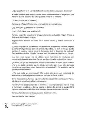 Lestat Lamperouge | Traducción y Edición. 
Kaiserofdarkness | Corrección. 
-¿Qué pasa Kami-yan? ¿Olvidaste llevártelo antes de las vacaciones de verano? 
Al oír las palabras de Kamijou, Aogami Pierce obedientemente se dirige hacia una 
mesa en la parte posterior del salón que está cerca de la ventana. 
(Ya veo, así que ese es mi lugar.) 
Kamijou ve a Aogami Pierce mirar en el cajón de la mesa y piensa. 
-¡Ey, Kami-yan! ¿Dónde está el cuaderno? 
-¿Ah? ¿Eh? ¿No lo puse en el cajón? 
Kamijou responde casualmente al aparentemente confundido Aogami Pierce y 
finalmente se sienta en su lugar. 
Aogami Pierce también se sienta en el asiento vecino, y ambos comienzan a 
charlar. 
-Al final, después que ese llamado estudioso lanzó ese cerebro eléctrico, empezó 
a promover algún manga para el cerebro. Qué idiota. Si leer un manga puede 
cambiar el cerebro, ¿no se volvería demasiado fácil el desarrollo de poderes? 
Pero está bien cambiar todos los libros de texto de desarrollo de poder por manga. 
-Ah, pero esos manga que se utilizan como materiales de enseñanza son 
normalmente bastante aburridos. Parece que tienen mucho contenido de clases. 
-¡Maldito! ¡Lo que es emocionante son las cosas detrás de estas cosas inútiles! 
¿No te has dado cuenta de que los dibujos animados para niños y las películas 
con efectos especiales tienen destrucción devastadora? ¿Es necesario que te 
golpee para despertarte? 
-¿Por qué estás tan emocionado? Me sentiré extraño si esos materiales de 
enseñanza en realidad pueden convertirlo a uno en un Esper Nivel 5. 
Como de costumbre, Kamijou sigue discutiendo cosas inútiles con Aogami Pierce, 
y lentamente se ve fusionado en este espacio. 
Ha sido un mes desde que perdió su memoria, y el Kamijou sentado aquí ya no es 
el Kamijou en estado como de una pizarra en blanco. Es como si el que perdió la 
memoria esta superponiéndose en el de antes de que perdiera su memoria. 
Kamijou ahora tiene recuerdos que puede discutir con otros. 
Pero eso es sólo para Kamijou. 
 