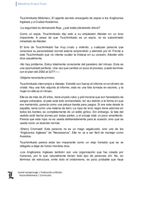 Kikuslirus Project Team 
Lestat Lamperouge | Traducción y Edición. 
Kaiserofdarkness | Corrección. 
Tsuchimikado Motoharu. El agente secreto encargado de espiar a los Anglicanos 
Ingleses y a Ciudad Academia. 
-La seguridad es demasiado floja, ¿qué estás planeando ahora? 
Como un espía, Tsuchimikado dijo esto a su empleador Aleister en un tono 
impaciente. A pesar de que Tsuchimikado es un espía, no es subordinado 
inmediato de Aleister. 
El tono de Tsuchimikado fue muy crudo y violento, y cualquier persona que 
conociera su personalidad normal estaría sorprendido y aterrado por él. Frente a 
este Tsuchimikado que no intenta ocultar la tristeza en su corazón, Aleister sólo 
dice casualmente, 
-No hay problema. Estoy totalmente consciente del paradero del intruso. Esta es 
una oportunidad perfecta. Una vez que cambie un poco el proceso, puedo terminar 
con el plan del 2082 al 3277––– 
-Déjame recordarte primero. 
Tsuchimikado interrumpió a Aleister. Estrelló con fuerza el informe en el cilindro de 
cristal. Hay una foto adjunta al informe; esta es una foto tomada en secreto, y la 
mujer en ella es el intruso. 
Ella es de más de 25 años, tiene el pelo rubio y piel morena que son heredados de 
sangre extranjera, el pelo está todo enmarañado, tal vez debido a la forma en que 
era mantenido, parecía como una peluca barata para juegos. Si era vista desde la 
espalda, sería como una melena de león. La ropa de tono negro tiene adornos en 
todos los bordes; es completamente de un estilo gótico. Sin embargo, la tela del 
vestido está hecha jirones por todas partes, y el encaje está un poco amarillento. 
Parece que esta ropa no es usada deliberadamente para la ocasión, sino que es 
usada como un atuendo normal. 
-Sherry Cromwell. Esta persona no es un mago vagabundo, sino uno de los 
“Anglicanos Ingleses” de “Necessarius”. Ella no va a ser fácil de manejar como 
Aureolus. 
Tsuchimikado parece estar tan impaciente como un viejo fumador que se ve 
obligado a dejar de fumar mientras dice, 
-Los Anglicanos Ingleses también son una organización que fue creada por 
humanos, por lo que naturalmente tienen todo tipo de personas ahí. No, en 
términos de estructura, entre todo el cristianismo, es poco probable que haya 
 