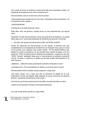 Lestat Lamperouge | Traducción y Edición. 
Kaiserofdarkness | Corrección. 
-Ah––antes de tomar la asistencia, sensei tiene algo que anunciarles a todos. Un 
estudiante de transferencia se unirá a nosotros hoy–– 
Desconcertados, todo el mundo mira a Komoe-sensei. 
-Este estudiante de transferencia es una chica––felicidades, lobos pervertidos––no 
se desanimen tanto, gatitas–– 
-¡WOOOOHHHHH! 
El ambiente en la clase empieza a hervir. 
Entre ellos, sólo una persona, Kamijou tiene un mal presentimiento, por alguna 
razón. 
Imposible. En esta vida de Kamijou Touma que está llena de desgracia, no puede 
haber algo como “una simple estudiante de transferencia preciosa” ocurriendo. 
(… ¿Es esto una especie de puesta para ocultar una terrible verdad?) 
Viendo las relaciones de Komoe-sensei con los demás, la persona que más 
probablemente es el estudiante de transferencia es Himegami Aisa, pero el mundo 
es tan grande, que cualquier cosa puede suceder. Tal vez Misaka Mikoto pudo 
falsificar su edad y transferirse, tal vez Kanzaki Kaori vendrá de golpe, o tal vez 
puede ser Yuriko Suzushina que en realidad era Accelerator, o pueden ser las casi 
10,000 “imoutos” apretadas todas aquí e incrementando la población estudiantil 
más de 10 veces, o puede ser un Ángel con las alas ocultas descendiendo en el 
reino humano. 
-¡Maldición…maldición! ¡Estoy poniéndome realmente interesado en esto! 
-¿Kamijou-chan? ¿Por qué sostienes tu cabeza y murmuras para ti mismo? 
Komoe-sensei inclinó la cabeza cuando preguntó, y luego dice; 
-¡De todos modos, voy a dejar que ella se presente! El detalle de la auto 
presentación tendrá que dejarse hasta después de que la ceremonia de apertura 
termine––estudiante transferida por favor entra–– 
Al momento que Komoe-sensei terminó de hablar, la puerta del salón se abrió. 
¿Quién es la estudiante? Kamijou mira sospechosamente… 
Ve a una monja blanca que lleva un gato calico. 
 