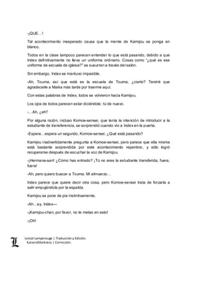 Lestat Lamperouge | Traducción y Edición. 
Kaiserofdarkness | Corrección. 
-¡QUE…! 
Tal acontecimiento inesperado causa que la mente de Kamijou se ponga en 
blanco. 
Todos en la clase tampoco parecen entender lo que está pasando, debido a que 
Index definitivamente no lleva un uniforme ordinario. Cosas como “¿qué es ese 
uniforme de escuela de iglesia?” se susurran a través del salón. 
Sin embargo, Index se mantuvo impasible. 
-Ah, Touma, así que está es la escuela de Touma, ¿cierto? Tendré que 
agradecerle a Maika más tarde por traerme aquí. 
Con estas palabras de Index, todos se volvieron hacia Kamijou. 
Los ojos de todos parecen estar diciéndole: tú de nuevo. 
-…Ah, ¿eh? 
Por alguna razón, incluso Komoe-sensei, que tenía la intención de introducir a la 
estudiante de transferencia, se sorprendió cuando vio a Index en la puerta. 
-Espera…espera un segundo, Komoe-sensei. ¿Qué está pasando? 
Kamijou inadvertidamente pregunta a Komoe-sensei, pero parece que ella misma 
está bastante sorprendida por este acontecimiento repentino, y sólo logró 
recuperarse después de escuchar la voz de Kamijou. 
-¡Hermana-san! ¿Cómo has entrado? ¡Tú no eres la estudiante transferida, fuera, 
fuera! 
-Ah, pero quiero buscar a Touma. Mi almuerzo… 
Index parece que quiere decir otra cosa, pero Komoe-sensei trata de forzarla a 
salir empujándola por la espalda. 
Kamijou se pone de pie instintivamente. 
-Ah…ey, Index–– 
-¡Kamijou-chan, por favor, no te metas en esto! 
-¡Oh! 
 