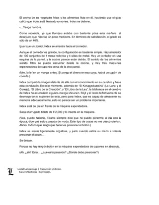 Lestat Lamperouge | Traducción y Edición. 
Kaiserofdarkness | Corrección. 
El aroma de los vegetales fritos y los alimentos flota en él, haciendo que el gato 
calico que Index está llevando ronronee. Index se detiene, 
-…Tengo hambre. 
Como recuerda, ya que Kamijou estaba con bastante prisa esta mañana, el 
desayuno que hizo fue un poco mediocre. En términos de satisfacción, el grado es 
sólo de un 40%. 
Igual que un zombi, Index se arrastra hacia el comedor. 
Aunque el comedor es grande, la configuración es bastante simple. Hay alrededor 
de 100 conjuntos de 1 mesa redonda y 4 sillas de metal. Hay un contador en una 
esquina de la pared, y la cocina parece estar detrás. El sonido de los alimentos 
siendo fritos se puede escuchar desde la cocina, y hay tres máquinas 
expendedoras de cupones cerca de la otra pared. 
(Mm, lo leí en un manga antes. Si pongo el dinero en esa cosa, habrá un cupón de 
comida.) 
Index comparó la imagen delante de ella con el conocimiento en su cerebro y hace 
esta conclusión. En este momento, además de “El Kinugyokutoshū” (La Luna y el 
Conejo), “El Libro de la Creación”, y “El Libro de la Ley”, la biblioteca en el cerebro 
de Index ha acumulado algunos manga shounen. Stiyl y el resto definitivamente se 
desmayarían si supieran de esto, pero para Index, que es capaz de almacenar su 
memoria adecuadamente, esto no parece ser un problema importante. 
Index está de pie en frente de la máquina expendedora. 
Saca el arrugado billete de ¥ 2,000 y lo inserta en la máquina. 
(Ves, puedo hacerlo. Touma siempre dice que no puedo ponerme al día con la 
época, dice que estoy pasada de moda. Este tipo de cosas no me desconciertan. 
Ahora, todo lo que tengo que hacer es presionar el botón.) 
Index se siente ligeramente orgullosa, y justo cuando estira su mano e intenta 
presionar el botón… 
Se detuvo. 
Porque no hay ningún botón en la máquina expendedora de cupones en absoluto. 
(Ah, ¿eh? Esto… ¿qué está pasando? ¿Dónde debo presionar?) 
 