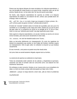 Lestat Lamperouge | Traducción y Edición. 
Kaiserofdarkness | Corrección. 
Parece que hay alguna lámpara de mesa montada en la máquina expendedora, y 
hay una pantalla de cristal líquido en la parte frontal, mostrando cada uno de los 
precios. Aparte de eso, no hay nada más. No hay otra opción para elegir. 
De hecho, esta máquina expendedora de cupones es similar a la máquina 
expendedora de boletos en una estación de tren, ambos usan pantalla táctil. Sin 
embargo, Index no sabe esto. 
(Ah… ¿eh? Ah…Uuu, sí, es cierto, tengo que recuperar el dinero primero. Ah… 
¿eh? ¿Cómo puedo recuperar el dinero? ¿Dónde está el botón?) 
El botón de “cancelar” también está en el borde de la pantalla, pero eso ya se ha 
convertido en un psicológico punto ciego para Index. Desde que vio que la garra 
del gato calico en un programa de cocina en la pantalla de la TV fue en vano, 
Index no cree que “estirarse para tocarlo” sea algo significativo para hacer. 
Index agarra la máquina expendedora y la sacude mientras se asoma a la ranura 
de las monedas, pero esta acción obviamente no hará nada. 
-Uu…uuuuuuu…me volví tan desafortunada como Touma… 
Index se derrumba débilmente con desesperación. Es como los jugadores de 
béisbol de preparatoria que pierden en las finales del Koshien mientras suspira 
con desesperación. Sólo el gato calico no entiende la situación ya que bosteza 
casualmente. 
En ese momento, unos pasos se pueden escuchar desde atrás. 
Así como Index se siente bastante intrigada, alguien tocó su hombro. 
La ceremonia de apertura se celebrará en el gimnasio. 
Todos los estudiantes están saliendo de los salones y dirigiéndose al gimnasio, 
causando que todo el corredor este tan concurrido como una estación de tren 
durante las vacaciones. 
Sin embargo en este momento, Kamijou no se mueve junto a sus compañeros de 
clase. La razón es simple, porque está preocupado por dejar sola a Index. 
-¡Maldición!…aunque no tengo derecho a decir esto, ¡ella se mete en problemas 
muy fácilmente! 
 