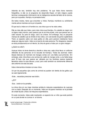 Lestat Lamperouge | Traducción y Edición. 
Kaiserofdarkness | Corrección. 
Además de eso, también hay otro problema. Ya que Index tiene memoria 
fotográfica, si ella ve el programa de desarrollo Esper, el lado mágico puede 
terminar consiguiendo información de la inteligencia secreta del lado de la ciencia, 
pero por supuesto, Kamijou no pensaba tanto. 
De todos modos, tiene que encontrar a Index. Kamijou mantiene su soñolienta 
mente activa mientras corre por el pasillo. 
El que tocó a Index en el hombro es una chica que no ha visto antes. 
Ella es más alta que Index, pero más chica que Kamijou. Su cabello es negro con 
un ligero matiz marrón, pero parece que no se tiñe el pelo, sino que parece ser un 
color natural. Su pelo es largo, casi a la cintura. Sin embargo, hay un pequeño 
manojo de cabello que se divide en los oídos, con una banda de goma sujetándolo. 
Tiene un aspecto sabio con esas gafas en ella, pero parecen deslizarse hacia 
abajo por alguna razón. Index ve el pecho de esta persona. Por desgracia, basado 
en esta protuberancia en el interior, la chica le gana a Index por un gran margen. 
(¿Quién es ella?) 
Aunque Index no tiene derecho a decirle a otros eso, esta chica lleva un uniforme 
diferente de las personas en la escuela de Kamijou. Todas las alumnas visten 
blusas blancas de marinero de mangas cortas con una falda azul profundo. Sin 
embargo, esta chica lleva una camisa de cuello de manga corta y una falda larga 
azul. El lazo rojo que parece ser utilizado por los hombres parece bastante 
llamativo sobre la ropa blanca y azul, pero esto también es obviamente diferente 
del uniforme de esta escuela. 
Index intercambia miradas con esa chica. 
Un par de pequeños ojos como de animal se pueden ver detrás de las gafas que 
se caen ligeramente. 
-Este…necesitas presionar ese botón. 
-¿Eh? 
-Ese…botón en la pantalla… 
La chica dice en voz baja mientras señala la máquina expendedora de cupones 
con su dedo. Después de un momento, Index se recupera mientras ve la pantalla 
de cristal líquido unida a la máquina expendedora. 
En este momento, Index está mostrando un aspecto de un niño que está perdido 
en un país donde no conoce ni el idioma. 
 