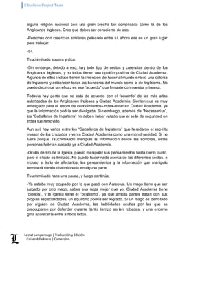 Kikuslirus Project Team 
Lestat Lamperouge | Traducción y Edición. 
Kaiserofdarkness | Corrección. 
alguna religión nacional con una gran brecha tan complicada como la de los 
Anglicanos Ingleses. Creo que debes ser consciente de eso. 
-Personas con creencias similares peleando entre sí, ahora ese es un gran lugar 
para trabajar. 
-Sí. 
Tsuchimikado suspira y dice, 
-Sin embargo, debido a eso, hay todo tipo de sectas y creencias dentro de los 
Anglicanos Ingleses, y no todos tienen una opinión positiva de Ciudad Academia. 
Algunos de ellos incluso tienen la intención de hacer al mundo entero una colonia 
de Inglaterra y establecer todas las banderas del mundo como la de Inglaterra. No 
puedo decir que tan eficaz es ese “acuerdo” que firmaste con nuestra princesa. 
Todavía hay gente que no está de acuerdo con el “acuerdo” de las más altas 
autoridades de los Anglicanos Ingleses y Ciudad Academia. Sienten que es muy 
arriesgado para el tesoro de conocimientos–Index–estar en Ciudad Academia, ya 
que la información podría ser divulgada. Sin embargo, además de “Necessarius”, 
los “Caballeros de Inglaterra” no deben haber notado que el sello de seguridad en 
Index fue removido. 
Aun así, hay varios entre los “Caballeros de Inglaterra” que heredaron el espíritu 
invasor de los cruzados y ven a Ciudad Academia como una monstruosidad. Si no 
fuera porque Tsuchimikado manipula la información desde las sombras, estas 
personas habrían atacado ya a Ciudad Academia. 
-Oculto dentro de la Iglesia, puedo manipular sus pensamientos hasta cierto punto, 
pero el efecto es limitado. No puedo hacer nada acerca de las diferentes sectas, e 
incluso si trato de afectarlos, los pensamientos y la información que manipulo 
terminará siendo distorsionada en alguna parte. 
Tsuchimikado hace una pausa, y luego continúa, 
-Ya estaba muy ocupado por lo que pasó con Aureolus. Un mago tiene que ser 
juzgado por otro mago, sabes esa regla mejor que yo. Ciudad Academia tiene 
“ciencia”, y la iglesia tiene el “ocultismo”, ya que ambas partes tratan con sus 
propias especialidades, un equilibrio podría ser logrado. Si un mago es derrotado 
por alguien de Ciudad Academia, las habilidades ocultas por las que se 
preocuparon por defender durante tanto tiempo serían robadas, y una enorme 
grita aparecería entre ambos lados. 
 