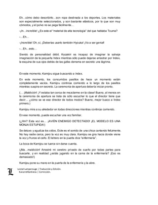 Lestat Lamperouge | Traducción y Edición. 
Kaiserofdarkness | Corrección. 
Eh…cómo debo describirlo…son ropa destinada a los deportes. Los materiales 
son especialmente seleccionados, y son bastante elásticos, por lo que son muy 
cómodos, y el polvo no se pega fácilmente… 
-¡In…increíble! ¿Es este el “material de alta tecnología” del que hablaba Touma? 
-…Eh… 
-¡Increíble! Oh, sí, ¡Deberías usarlo también Hyouka! ¡Va a ser genial! 
-…Eh…esto… 
Siendo de personalidad débil, Kazakiri es incapaz de imaginar la salvaje 
imaginación de la pequeña Index mientras sólo puede dejarse arrastrar por Index, 
la esquina de sus ojos detrás de las gafas derrama en secreto una lágrima. 
En este momento, Kamijou sigue buscando a Index. 
En este momento, los concurridos pasillos de hace un momento están 
completamente vacíos. Kamijou continúa corriendo a lo largo de los pasillos 
mientras suspira en secreto. La ceremonia de apertura debería iniciar pronto. 
(… ¡Maldición! ¡Y estaba tan cerca de mezclarme en la clase! Bueno, al menos en 
la ceremonia de apertura se trata de sólo escuchar lo que el director tiene que 
decir… ¿cómo se ve ese director de todos modos? Bueno, mejor busco a Index 
primero.) 
Kamijou mira a su alrededor en todas direcciones mientras continúa corriendo. 
En ese momento, puede escuchar una voz familiar. 
(¿Hm? Esta voz es… ¡AVIÓN ENEMIGO DETECTADO! ¡EL MODELO ES UNA 
MONJA ESTUPIDA!) 
Se detuvo y agudiza los oídos. Este es el sonido de una chica cantando felizmente. 
No hay nadie cerca, pero la voz es muy clara. Kamijou se gira hacia donde viene 
la voz y frunce el ceño. El letrero en la puerta dice “enfermería”. 
La boca de Kamijou se tuerce sin darse cuenta. 
(¡Ma…maldición! Arrastré mi cerebro privado de sueño por todas partes para 
buscarte, y en realidad ¿estás jugando en la cama de la enfermería? ¡Eso es 
demasiado!) 
Kamijou pone su mano en la puerta de la enfermería y la abre. 
 