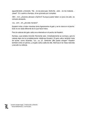 Lestat Lamperouge | Traducción y Edición. 
Kaiserofdarkness | Corrección. 
aguantándolo y diciendo, “No…no se preocupe, Señorita…esto…no me molesta… 
¡haaa!”. En cuanto a Kamijou, él es ignorado por completo. 
-Mm…mm. ¿Quieres abrazar a Sphinx? Aunque puede haber un poco de pelo, es 
cómodo abrazarlo. 
-Uu…erm…eh, ¿de esta manera? 
Kazakiri imita a Index mientras toma ligeramente al gato y se lo clava en el pecho. 
Esto no es nada diferente de lo que hace Index. 
Pero la cabeza del gato calico es enterrada en el pecho de Kazakiri. 
Kamijou, que estaba mirando fríamente esto, inmediatamente se sonroja y gira la 
cabeza lejos de la completamente indefensa Kazakiri. El gato calico también trata 
de luchar, como diciendo, “Uu…uu, ¡S…Señorita! ¡Me puedo ahogar!” Kazakiri 
también entra en pánico, y el gato calico salta de ella. Aterriza en la mesa redonda 
y sacude su cabeza. 
 
