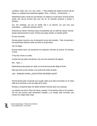 Lestat Lamperouge | Traducción y Edición. 
Kaiserofdarkness | Corrección. 
(¿Dónde––está––Ka––mi––jou––chan…? Para saltarse las clases el primer día de 
clases, en realidad tiene bastantes agallas. Hoho…Hohoho…hohohohoho…) 
Habiéndose dado cuenta de que Kamijou no estaba en el gimnasio, Komoe-sensei 
reveló una oscura sonrisa que rara vez se ve mientras empieza a buscar a 
Kamijou… 
(Uu…Sin embargo, tal vez se siente mal o se lesionó, así que tuvo que 
ausentarse… ¿está bien Kamijou-chan?) 
Ardiendo por dentro mientras busca al estudiante que se saltó las clases, Komoe-sensei 
está pensando en esto. Parece que sigue siendo un maestro gentil. 
En ese momento, 
Komoe-sensei escucha una conversación cerca del comedor. Todo el personal y 
los estudiantes deberían estar reunidos en el gimnasio. 
-No me digas… 
Komoe-sensei tiene una sensación de sospecha mientras se acerca. Es Kamijou 
Touma. 
Y hay dos chicas a su lado. 
A pesar de que están discutiendo, hay una rara sensación de alegría. 
(Ha…haaa…) 
Habiéndose preocupado por nada, la ira de Komoe-sensei llegó al límite. 
Dejó que todo el aire entrara a sus pulmones antes de gritar, 
-¡KA…KAMIJOU-CHAN! ¿¡QUÉ ESTÁS HACIENDO AQUÍ!? 
Komoe-sensei grita causando que el gato calico que está acurrucado en la mesa 
salte de la sorpresa y casi se caiga de la mesa. 
Kamijou y compañía dejan de hablar también mientras giran sus cabezas. 
La maestra que tiene 135cm de altura y parece 12 tormentas entra en el comedor. 
Tal vez sea porque está demasiado enojada y su sangre está corriendo que 
incluso sus orejas están rojas. 
 