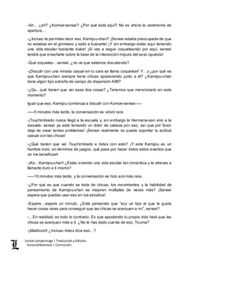 Lestat Lamperouge | Traducción y Edición. 
Kaiserofdarkness | Corrección. 
-Ah… ¿eh? ¿Komoe-sensei? ¿Por qué está aquí? No es ahora la ceremonia de 
apertura… 
-¿Incluso te permites decir eso, Kamijou-chan? ¡Sensei estaba preocupada de que 
no estabas en el gimnasio y salió a buscarte! ¡Y sin embargo estás aquí teniendo 
una vida escolar bastante dulce! ¡Si vas a seguir coqueteando por aquí, sensei 
tendrá que enseñarte sobre la base de la interacción impura del sexo opuesto! 
-Qué coqueteo…sensei, ¿no ve que estamos discutiendo? 
-¡Discutir con una mirada casual en tu cara se llama coquetear! Y…y ¿por qué es 
que Kamijou-chan siempre tiene chicas apareciendo junto a él? ¿Kamijou-chan 
tiene algún tipo extraño de campo de dispersión AIM? 
-¿Qu…qué tienen que ver esas dos cosas? ¿Tenemos que mencionarlo en este 
momento? 
Igual que eso, Kamijou comienza a discutir con Komoe-sensei––– 
–––5 minutos más tarde, la conversación se volvió rara. 
-¡Tsuchimikado nunca llegó a la escuela y, sin embargo la Hermana-san vino a la 
escuela, sensei ya está teniendo un dolor de cabeza por eso, así que por favor 
deja de crear tantos problemas! ¡Sensei realmente no puede soportar tu actitud 
casual con las chicas! 
-¿Qué tienen que ver Tsuchimikado e Index con esto? ¡Y este Kamijou es un 
hombre duro, en términos de juegos, qué pasa por hacer todos estos eventos que 
no me benefician! 
-¡Ka…Kamijou-chan! ¿Estás viviendo una vida escolar tan romántica y te atreves a 
llamarte duro a ti mismo? 
–––10 minutos más tarde, y la conversación se hizo aún más rara. 
-¿Por qué es que cuando se trata de chicas, los movimientos y la habilidad de 
pensamiento de Kamijou-chan se mejoran múltiples de veces más? ¡Sensei 
espera que puedas usar eso en tus estudios! 
-Espere…espere un minuto. ¿Está pensando que “soy un tipo al que le gusta 
hacer cosas raras para conseguir que las chicas se acerquen a mí”, sensei? 
-…En realidad, es todo lo contrario. Es que apostando tu propia vida hará que las 
chicas se acerquen más a ti. ¿No te has dado cuenta de eso, Touma? 
-¡Maldición! ¿Incluso Index dice eso…? 
 