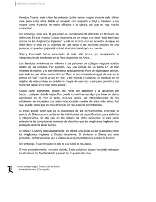 Kikuslirus Project Team 
Lestat Lamperouge | Traducción y Edición. 
Kaiserofdarkness | Corrección. 
Kamijou Touma, este chico ha peleado contra varios magos durante este último 
mes, pero entre ellos, había un acuerdo con respecto a Stiyl y Kanzaki, y los 
magos como Aureolus no están afiliados a la iglesia, así que no hay mucha 
conmoción. 
Sin embargo, esta vez, la gravedad es completamente diferente en términos de 
definición. El que invadió Ciudad Academia es un mago que tiene “sólo hechizos 
únicos de los Anglicanos Ingleses”, y ella no lo hizo con un acuerdo. Aunque es 
difícil decir si esto es la voluntad de una secta o las acciones propias de una 
persona, no pueden golpearla incluso si está actuando por su cuenta. 
Sherry Cromwell había alcanzado el más alto honor en restauración e 
interpretación de emblemas en la Real Academia de Artes. 
Los llamados emblemas se refieren a los patrones de códigos mágicos ocultos 
dentro de las pinturas. Por ejemplo, hay una pintura de un barco en un mar 
mirando al exterior, y el sol metiéndose gradualmente. Para un espectador común, 
esto sólo es una vista común del mar. Pero si uno convierte el agua de mar en la 
pintura en “sal”, vuelve al sol en “oro” y los mezcla y combina, el mensaje es “el 
objetivo de esta pintura es detallar la magia de usar oro y sal para permitir a los 
humanos nadar en el mar como peces”. 
Cosas como pigmentos, grosor, las horas del atardecer y la ubicación del 
barco…cualquier detalle específico puede convertirse en algo que tiene un cierto 
significado en él. Por lo tanto, muchas veces, las interpretaciones de los 
emblemas se encuentra que están equivocadas cientos de años más tarde. Así 
que, puede verse que es muy difícil ser un real experto en emblemas. 
Si Index puede decir que es la poseedora de los conocimientos, entonces la 
pericia de Sherry se encuentra en las habilidades de decodificación, para sellarlos 
o interpretarlos. Si ella cae en las manos de otras facciones, la otra parte 
entendería las complicadas maneras de descifrar que los Anglicanos Ingleses han 
protegido durante tanto tiempo. 
Si vencen a Sherry descuidadamente, se creará una grieta en las relaciones entre 
los Anglicanos Ingleses y Ciudad Academia. Si enviaron a Sherry por este 
propósito, definitivamente van a utilizar esta oportunidad para ampliar la brecha. 
Sin embargo, Tsuchimikado no dijo lo que sería el resultado. 
O más probablemente, no podía decirlo. Estas palabras siguen haciendo estragos 
en el interior de Tsuchimikado a pesar de no puede decirlas. 
 