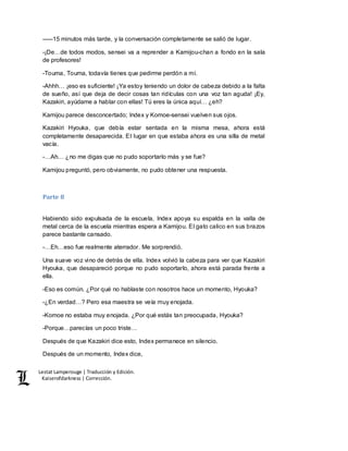 Lestat Lamperouge | Traducción y Edición. 
Kaiserofdarkness | Corrección. 
–––15 minutos más tarde, y la conversación completamente se salió de lugar. 
-¡De…de todos modos, sensei va a reprender a Kamijou-chan a fondo en la sala 
de profesores! 
-Touma, Touma, todavía tienes que pedirme perdón a mí. 
-Ahhh… ¡eso es suficiente! ¡Ya estoy teniendo un dolor de cabeza debido a la falta 
de sueño, así que deja de decir cosas tan ridículas con una voz tan aguda! ¡Ey, 
Kazakiri, ayúdame a hablar con ellas! Tú eres la única aquí… ¿eh? 
Kamijou parece desconcertado; Index y Komoe-sensei vuelven sus ojos. 
Kazakiri Hyouka, que debía estar sentada en la misma mesa, ahora está 
completamente desaparecida. El lugar en que estaba ahora es una silla de metal 
vacía. 
-…Ah… ¿no me digas que no pudo soportarlo más y se fue? 
Kamijou preguntó, pero obviamente, no pudo obtener una respuesta. 
Parte 8 
Habiendo sido expulsada de la escuela, Index apoya su espalda en la valla de 
metal cerca de la escuela mientras espera a Kamijou. El gato calico en sus brazos 
parece bastante cansado. 
-…Eh…eso fue realmente aterrador. Me sorprendió. 
Una suave voz vino de detrás de ella. Index volvió la cabeza para ver que Kazakiri 
Hyouka, que desapareció porque no pudo soportarlo, ahora está parada frente a 
ella. 
-Eso es común. ¿Por qué no hablaste con nosotros hace un momento, Hyouka? 
-¿En verdad…? Pero esa maestra se veía muy enojada. 
-Komoe no estaba muy enojada. ¿Por qué estás tan preocupada, Hyouka? 
-Porque…parecías un poco triste… 
Después de que Kazakiri dice esto, Index permanece en silencio. 
Después de un momento, Index dice, 
 