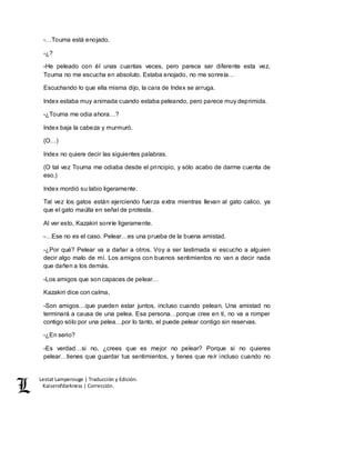 Lestat Lamperouge | Traducción y Edición. 
Kaiserofdarkness | Corrección. 
-…Touma está enojado. 
-¿? 
-He peleado con él unas cuantas veces, pero parece ser diferente esta vez. 
Touma no me escucha en absoluto. Estaba enojado, no me sonreía… 
Escuchando lo que ella misma dijo, la cara de Index se arruga. 
Index estaba muy animada cuando estaba peleando, pero parece muy deprimida. 
-¿Touma me odia ahora…? 
Index baja la cabeza y murmuró. 
(O…) 
Index no quiere decir las siguientes palabras. 
(O tal vez Touma me odiaba desde el principio, y sólo acabo de darme cuenta de 
eso.) 
Index mordió su labio ligeramente. 
Tal vez los gatos están ejerciendo fuerza extra mientras llevan al gato calico, ya 
que el gato maúlla en señal de protesta. 
Al ver esto, Kazakiri sonríe ligeramente. 
-…Ese no es el caso. Pelear…es una prueba de la buena amistad. 
-¿Por qué? Pelear va a dañar a otros. Voy a ser lastimada si escucho a alguien 
decir algo malo de mí. Los amigos con buenos sentimientos no van a decir nada 
que dañen a los demás. 
-Los amigos que son capaces de pelear… 
Kazakiri dice con calma, 
-Son amigos…que pueden estar juntos, incluso cuando pelean. Una amistad no 
terminará a causa de una pelea. Esa persona…porque cree en ti, no va a romper 
contigo sólo por una pelea…por lo tanto, el puede pelear contigo sin reservas. 
-¿En serio? 
-Es verdad…si no, ¿crees que es mejor no pelear? Porque si no quieres 
pelear…tienes que guardar tus sentimientos, y tienes que reír incluso cuando no 
 