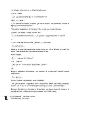 Lestat Lamperouge | Traducción y Edición. 
Kaiserofdarkness | Corrección. 
Kamijou les grita mientras se dirige hacia la salida. 
-Oh, es Touma… 
-¿Eh? ¿Qué pasa? ¿Por qué te ves tan deprimida? 
-Qué…no…nada… 
-¿Oh? Es bueno que todo esté bien. ¿A dónde vamos a ir a comer? No escojas un 
lugar que sea demasiado caro. 
Al escuchar las palabras de Kamijou, Index revela una mirada intrigada. 
-Touma, ¿no vamos a comer en casa hoy? 
-Es una molestia comer en casa, y ¿no quieres ir a jugar después de comer? 
-… 
-¿Qué? Te lo dije esta mañana, ¿verdad? ¿Lo olvidaste? 
-No…no lo olvidé… 
Index se sonroja mientras abraza al gato calico con fuerza. El gato ronronea dos 
veces impacientemente, mientras comienza a luchar. 
Kazakiri se ríe. 
-Oh, sí, ¿quieres venir Hyouka? 
-Eh… ¿puedo? 
-¿Por qué no? Touma estará de acuerdo, ¿verdad? 
-Sí. 
Kamijou respondió rápidamente, sin tardarse ni un segundo. Kazakiri parece 
sorprendida. 
-Ehh…gracias… 
Dijo en voz baja mientras mira la cara de Index. 
-Mm, ya que vamos a jugar todo el día, necesitamos dinero. Lo siento, pero tengo 
que ir a una tienda de conveniencia para conseguir dinero. Espérenme aquí. 
Después de decir eso, Kamijou se dirige hacia una tienda que está cerca de la 
escuela y opera el cajero automático que está cerca de la puerta. 
 