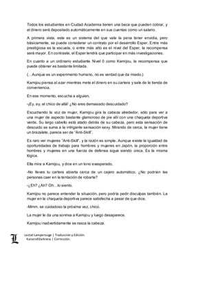 Lestat Lamperouge | Traducción y Edición. 
Kaiserofdarkness | Corrección. 
Todos los estudiantes en Ciudad Academia tienen una beca que pueden cobrar, y 
el dinero será depositado automáticamente en sus cuentas como un salario. 
A primera vista, este es un sistema del que vale la pena tener envidia, pero 
básicamente, se puede considerar un contrato por el desarrollo Esper. Entre más 
prestigiosa es la escuela, o entre más alto es el nivel del Esper, la recompensa 
será mayor. En contraste, el Esper tendrá que participar en más investigaciones. 
En cuanto a un ordinario estudiante Nivel 0 como Kamijou, la recompensa que 
puede obtener es bastante limitada. 
(…Aunque es un experimento humano, no es verdad que da miedo.) 
Kamijou piensa al azar mientras mete el dinero en su cartera y sale de la tienda de 
conveniencia. 
En ese momento, escucha a alguien, 
-¡Ey, ey, el chico de allá! ¿No eres demasiado descuidado? 
Escuchando la voz de mujer, Kamijou gira la cabeza alrededor, sólo para ver a 
una mujer de aspecto bastante glamoroso de pie allí con una chaqueta deportiva 
verde. Su largo cabello está atado detrás de su cabeza, pero esta sensación de 
descuido se suma a la intrigante sensación sexy. Mirando de cerca, la mujer tiene 
un brazalete, parece ser de “Anti-Skill”. 
Es raro ver mujeres “Anti-Skill”, y la razón es simple. Aunque existe la igualdad de 
oportunidades de trabajo para hombres y mujeres en Japón, la proporción entre 
hombres y mujeres en una fuerza de defensa sigue siendo única. Es la misma 
lógica. 
Ella mira a Kamijou, y dice en un tono exasperado, 
-No lleves tu cartera abierta cerca de un cajero automático. ¿No podrían las 
personas caer en la tentación de robarte? 
-¿Eh? ¿Ah? Oh…lo siento. 
Kamijou no parece entender la situación, pero podría pedir disculpas también. La 
mujer en la chaqueta deportiva parece satisfecha a pesar de que dice, 
-Mmm, se cuidadoso la próxima vez, chico. 
La mujer le da una sonrisa a Kamijou y luego desaparece. 
Kamijou inadvertidamente se rasca la cabeza. 
 