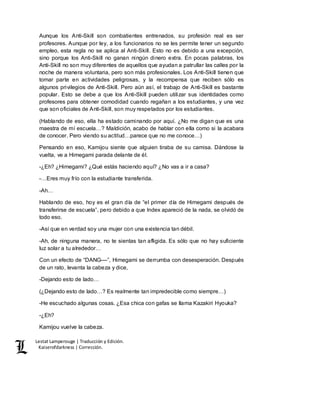 Lestat Lamperouge | Traducción y Edición. 
Kaiserofdarkness | Corrección. 
Aunque los Anti-Skill son combatientes entrenados, su profesión real es ser 
profesores. Aunque por ley, a los funcionarios no se les permite tener un segundo 
empleo, esta regla no se aplica al Anti-Skill. Esto no es debido a una excepción, 
sino porque los Anti-Skill no ganan ningún dinero extra. En pocas palabras, los 
Anti-Skill no son muy diferentes de aquellos que ayudan a patrullar las calles por la 
noche de manera voluntaria, pero son más profesionales. Los Anti-Skill tienen que 
tomar parte en actividades peligrosas, y la recompensa que reciben sólo es 
algunos privilegios de Anti-Skill. Pero aún así, el trabajo de Anti-Skill es bastante 
popular. Esto se debe a que los Anti-Skill pueden utilizar sus identidades como 
profesores para obtener comodidad cuando regañan a los estudiantes, y una vez 
que son oficiales de Anti-Skill, son muy respetados por los estudiantes. 
(Hablando de eso, ella ha estado caminando por aquí. ¿No me digan que es una 
maestra de mí escuela…? Maldición, acabo de hablar con ella como si la acabara 
de conocer. Pero viendo su actitud…parece que no me conoce…) 
Pensando en eso, Kamijou siente que alguien tiraba de su camisa. Dándose la 
vuelta, ve a Himegami parada delante de él. 
-¿Eh? ¿Himegami? ¿Qué estás haciendo aquí? ¿No vas a ir a casa? 
-…Eres muy frío con la estudiante transferida. 
-Ah… 
Hablando de eso, hoy es el gran día de “el primer día de Himegami después de 
transferirse de escuela”, pero debido a que Index apareció de la nada, se olvidó de 
todo eso. 
-Así que en verdad soy una mujer con una existencia tan débil. 
-Ah, de ninguna manera, no te sientas tan afligida. Es sólo que no hay suficiente 
luz solar a tu alrededor… 
Con un efecto de “DANG––”, Himegami se derrumba con desesperación. Después 
de un rato, levanta la cabeza y dice, 
-Dejando esto de lado… 
(¿Dejando esto de lado…? Es realmente tan impredecible como siempre…) 
-He escuchado algunas cosas. ¿Esa chica con gafas se llama Kazakiri Hyouka? 
-¿Eh? 
Kamijou vuelve la cabeza. 
 