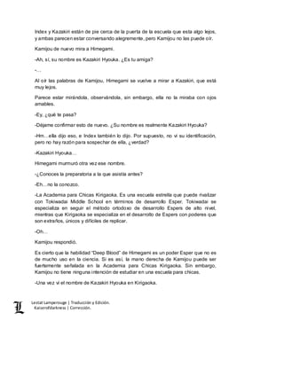 Lestat Lamperouge | Traducción y Edición. 
Kaiserofdarkness | Corrección. 
Index y Kazakiri están de pie cerca de la puerta de la escuela que esta algo lejos, 
y ambas parecen estar conversando alegremente, pero Kamijou no las puede oír. 
Kamijou de nuevo mira a Himegami. 
-Ah, sí, su nombre es Kazakiri Hyouka. ¿Es tu amiga? 
-… 
Al oír las palabras de Kamijou, Himegami se vuelve a mirar a Kazakiri, que está 
muy lejos. 
Parece estar mirándola, observándola, sin embargo, ella no la miraba con ojos 
amables. 
-Ey, ¿qué te pasa? 
-Déjame confirmar esto de nuevo. ¿Su nombre es realmente Kazakiri Hyouka? 
-Hm…ella dijo eso, e Index también lo dijo. Por supuesto, no vi su identificación, 
pero no hay razón para sospechar de ella, ¿verdad? 
-Kazakiri Hyouka… 
Himegami murmuró otra vez ese nombre. 
-¿Conoces la preparatoria a la que asistía antes? 
-Eh…no la conozco. 
-La Academia para Chicas Kirigaoka. Es una escuela estrella que puede rivalizar 
con Tokiwadai Middle School en términos de desarrollo Esper. Tokiwadai se 
especializa en seguir el método ortodoxo de desarrollo Espers de alto nivel, 
mientras que Kirigaoka se especializa en el desarrollo de Espers con poderes que 
son extraños, únicos y difíciles de replicar. 
-Oh… 
Kamijou respondió. 
Es cierto que la habilidad “Deep Blood” de Himegami es un poder Esper que no es 
de mucho uso en la ciencia. Si es así, la mano derecha de Kamijou puede ser 
fuertemente señalada en la Academia para Chicas Kirigaoka. Sin embargo, 
Kamijou no tiene ninguna intención de estudiar en una escuela para chicas. 
-Una vez vi el nombre de Kazakiri Hyouka en Kirigaoka. 
 