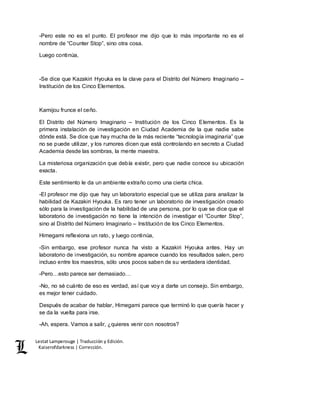 Lestat Lamperouge | Traducción y Edición. 
Kaiserofdarkness | Corrección. 
-Pero este no es el punto. El profesor me dijo que lo más importante no es el 
nombre de “Counter Stop”, sino otra cosa. 
Luego continúa, 
-Se dice que Kazakiri Hyouka es la clave para el Distrito del Número Imaginario – 
Institución de los Cinco Elementos. 
Kamijou frunce el ceño. 
El Distrito del Número Imaginario – Institución de los Cinco Elementos. Es la 
primera instalación de investigación en Ciudad Academia de la que nadie sabe 
dónde está. Se dice que hay mucha de la más reciente “tecnología imaginaria” que 
no se puede utilizar, y los rumores dicen que está controlando en secreto a Ciudad 
Academia desde las sombras, la mente maestra. 
La misteriosa organización que debía existir, pero que nadie conoce su ubicación 
exacta. 
Este sentimiento le da un ambiente extraño como una cierta chica. 
-El profesor me dijo que hay un laboratorio especial que se utiliza para analizar la 
habilidad de Kazakiri Hyouka. Es raro tener un laboratorio de investigación creado 
sólo para la investigación de la habilidad de una persona, por lo que se dice que el 
laboratorio de investigación no tiene la intención de investigar el “Counter Stop”, 
sino al Distrito del Número Imaginario – Institución de los Cinco Elementos. 
Himegami reflexiona un rato, y luego continúa, 
-Sin embargo, ese profesor nunca ha visto a Kazakiri Hyouka antes. Hay un 
laboratorio de investigación, su nombre aparece cuando los resultados salen, pero 
incluso entre los maestros, sólo unos pocos saben de su verdadera identidad. 
-Pero…esto parece ser demasiado… 
-No, no sé cuánto de eso es verdad, así que voy a darte un consejo. Sin embargo, 
es mejor tener cuidado. 
Después de acabar de hablar, Himegami parece que terminó lo que quería hacer y 
se da la vuelta para irse. 
-Ah, espera. Vamos a salir, ¿quieres venir con nosotros? 
 