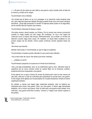 Kikuslirus Project Team 
Lestat Lamperouge | Traducción y Edición. 
Kaiserofdarkness | Corrección. 
––––El peor de los casos es que habría una guerra a gran escala entre el lado de 
la ciencia y el lado de la magia. 
Tsuchimikado mira a Aleister. 
-Es verdad que la llama no se va a propagar si no hacemos nada estúpido esta 
vez, pero algunas personas debajo del agua pueden tener que morir para extinguir 
esa llama. ¿Qué está pensando tu mente? Si ejerces pleno poder en la seguridad, 
era la manera fácil de impedir que entrara. 
Tsuchimikado chasquea la lengua y sigue, 
-De todos modos, decidí acabar con Sherry. Por lo menos hay menos conmoción 
cuando un mago acaba con otro mago. Sin embargo, no voy a ser capaz de 
continuar como un espía más tiempo. Definitivamente, voy a atraer un montón de 
atención cuando haga esas cosas. En realidad, un espía debe ocultarse en los 
puntos ciegos de los demás. Cómo puedo continuar siendo espiado todos los 
días… 
-No tienes que hacerlo. 
Aleister interrumpe a Tsuchimikado, lo que lo deja sin palabras. 
Tsuchimikado ni siquiera podía entender lo que quería decir Aleister. 
-Voy a decir esto de nuevo. No tienes que tomar medidas. 
-… ¿Hablas en serio? 
Tsuchimikado sospecha si la persona en frente de él está loca. 
-Hay una baja probabilidad, pero no es totalmente igual a cero. ¡Moverse bajo la 
superficie así es como caminar sobre la cuerda floja! ¡Si no tenemos cuidado, 
podemos terminar empezando una guerra! 
Si los planos de un gran número de armas de destrucción caen en las manos de 
otro país, esto por sí solo es suficiente para garantizar la excusa para una guerra. 
Si los magos de la Iglesia son encarcelados en Ciudad Academia, tendrá el mismo 
significado también. 
En verdad, a menos que hagan algo realmente estúpido, esto no debería ser 
suficiente para iniciar una guerra. Pero, por otra parte, si hacen algo demasiado 
estúpido, van a iniciar una guerra. Esto no sólo será una guerra entre países, sino 
más bien, una guerra entre dos mundos, “ciencia” y “magia” que incluso superan a 
los países. 
 