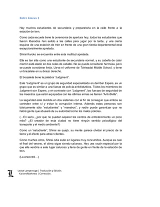 Lestat Lamperouge | Traducción y Edición. 
Kaiserofdarkness | Corrección. 
Entre Líneas 1 
Hay muchos estudiantes de secundaria y preparatoria en la calle frente a la 
estación de tren. 
Como cada escuela tiene la ceremonia de apertura hoy, todos los estudiantes que 
fueron liberados han salido a las calles para jugar por la tarde, y una cierta 
esquina de una estación de tren en frente de una gran tienda departamental está 
excepcionalmente apretada. 
Shirai Kuroko se encuentra entre esta multitud apretada. 
Ella es tan alta como una estudiante de secundaria normal, y su cabello de color 
marrón está atado en dos colas de caballo. No se puede considerar hermosa, pero 
se puede considerar linda. Lleva el uniforme de Tokiwadai Middle School, y tiene 
un brazalete en su brazo derecho. 
El brazalete tiene la palabra “Judgment”. 
Este “Judgment” es un grupo de seguridad especializado en derribar Espers, es un 
grupo que es similar a una fuerza de policía antidisturbios. Todos los miembros de 
Judgment son Espers, y en contraste con “Judgment”, las fuerzas de seguridad de 
los maestros que están equipadas con las últimas armas se llaman “Anti-Skills”. 
La seguridad está dividida en dos sistemas con el fin de conseguir que ambos se 
controlen entre sí y evitar la corrupción interna. Además estas personas son 
básicamente sólo “estudiantes” y “maestros”, y nadie puede garantizar que no 
habrá gente que abusará de su autoridad como los malos policías. 
(…En serio, ¿por qué no pueden separar los centros de entretenimiento un poco 
más? ¿El creador de esta ciudad no tiene ningún sentido psicológico del 
transporte y el medio ambiente?) 
Como un “estudiante”, Shirai se quejó, su mente parece olvidar el precio de la 
tierra y el efecto para atraer clientes. 
Como muchos otros, Shirai odia estar en lugares muy concurridos. Aunque es casi 
el final del verano, el clima sigue siendo caluroso. Hay una razón especial por la 
que ella vendría a este lugar caluroso y lleno de gente en frente de la estación de 
tren. 
(La encontré…) 
 