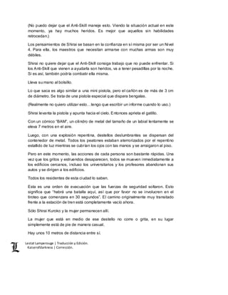 Lestat Lamperouge | Traducción y Edición. 
Kaiserofdarkness | Corrección. 
(No puedo dejar que el Anti-Skill maneje esto. Viendo la situación actual en este 
momento, ya hay muchos heridos. Es mejor que aquellos sin habilidades 
retrocedan.) 
Los pensamientos de Shirai se basan en la confianza en sí misma por ser un Nivel 
4. Para ella, los maestros que necesitan armarse con muchas armas son muy 
débiles. 
Shirai no quiere dejar que el Anti-Skill consiga trabajo que no puede enfrentar. Si 
los Anti-Skill que vienen a ayudarla son heridos, va a tener pesadillas por la noche. 
Si es así, también podría combatir ella misma. 
Lleva su mano al bolsillo. 
Lo que saca es algo similar a una mini pistola, pero el cañón es de más de 3 cm 
de diámetro. Se trata de una pistola especial que dispara bengalas. 
(Realmente no quiero utilizar esto…tengo que escribir un informe cuando lo uso.) 
Shirai levanta la pistola y apunta hacia el cielo. Entonces aprieta el gatillo. 
Con un cómico “BAM”, un cilindro de metal del tamaño de un labial lentamente se 
eleva 7 metros en el aire. 
Luego, con una explosión repentina, destellos deslumbrantes se dispersan del 
contenedor de metal. Todos los peatones estaban aterrorizados por el repentino 
estallido de luz mientras se cubrían los ojos con las manos y se arraigaron al piso. 
Pero en este momento, las acciones de cada persona son bastante rápidas. Una 
vez que los gritos y estruendos desaparecen, todos se mueven inmediatamente a 
los edificios cercanos, incluso los universitarios y los profesores abandonan sus 
autos y se dirigen a los edificios. 
Todos los residentes de esta ciudad lo saben. 
Esta es una orden de evacuación que las fuerzas de seguridad soltaron. Esto 
significa que “habrá una batalla aquí, así que por favor no se involucren en el 
tiroteo que comenzara en 30 segundos”. El camino originalmente muy transitado 
frente a la estación de tren está completamente vacío ahora. 
Sólo Shirai Kuroko y la mujer permanecen allí. 
La mujer que está en medio de ese destello no corre o grita, en su lugar 
simplemente está de pie de manera casual. 
Hay unos 10 metros de distancia entre sí. 
 