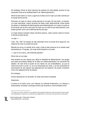 Lestat Lamperouge | Traducción y Edición. 
Kaiserofdarkness | Corrección. 
Sin embargo, Shirai no tiene intención de explicar con más detalle, porque no hay 
necesidad. Esto es la habilidad Nivel 4 de “teletransportación”. 
Shirai Kuroko estira su mano y agarra la muñeca de la mujer que está cubierta por 
el encaje hecho jirones. 
Entonces, la mujer sin darse cuenta aterriza en el suelo. No hay dolor, ni impacto, 
y lo más importante, ningún recuerdo de haber caído. Básicamente, Shirai acaba 
de utilizar su habilidad de teletransporte para teletransportar a la mujer al suelo en 
el momento que la tocó, pero para la mujer que no sabe lo que está pasando, esto 
puede parecer como una misteriosa técnica de judo. 
La mujer parece cansada incluso mientras esquiva. Justo cuando rueda en el piso 
e intenta ponerse de pie… 
-Le dije––– 
“¡Tak, Tak, Tak!” El impacto de alta velocidad como el sonido de la aguja de una 
máquina de coser se puede escuchar. 
Mirando de cerca, el vestido de la mujer y toda la tela excesiva en el vestido está 
atravesada por 12 agujas, y la mujer está atrapada en el suelo. 
–––que no se mueva. ¿No entiende japonés? 
Shirai dice en voz baja. 
Esto también es otro ataque que utiliza la habilidad de teletransporte. Las agujas 
que están escondidas debajo de la falda son teletransportadas a la ubicación del 
objetivo. No sólo tiene el poder de tiro rápido de una ametralladora, ya que se 
mueve de punto a punto, no va a ser bloqueado por nada, y no hay necesidad de 
preocuparse de que alguien sea golpeado por los disparos. Se puede considerar 
como una peligrosa forma de ataque. 
Sin embargo, 
Incluso después de ver tal poder, la mujer permanece impasible. 
Solamente… 
La boca en el rostro como una máscara se extiende lentamente y en silencio a 
ambos lados, formando una larga sonrisa que recuerda a una Kuchisake-onna3. 
3“La mujer con la boca cortada” es una leyenda urbana japonesa sobre una mujer que tiene la boca cortada 
horizontalmente y se aparece a los jóvenes para preguntarles si es hermosa a los que termina asesinando. 
 