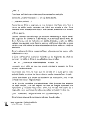 Lestat Lamperouge | Traducción y Edición. 
Kaiserofdarkness | Corrección. 
-¿Qué…? 
En su lugar, es Shirai quien está sorprendida mientras frunce el ceño. 
De repente, una enorme explosión se produjo detrás de ella. 
-… ¿Qué está pasando…? 
A pesar de que Shirai se sorprende, no tiene tiempo de mirar hacia atrás. Todo el 
camino de asfalto rueda, causando que Shirai sea arrojada al aire. Shirai 
finalmente se las arregla para mirar hacia atrás después de aterrizar en la espalda. 
Un brazo gigante. 
Es como un dragón de cuello largo que se asoma fuera del agua. Hay un “brazo” 
largo surgiendo del camino que es de más de 2 m. Este “brazo” tiene la forma del 
de un humano, pero los materiales son asfalto, bicicletas, señales de tráfico, 
cualquier cosa que esté cerca. Es como algo que está formado de arcilla, un brazo 
mecánico que está unido a la maquinaria pesada cuando se realiza un trabajo de 
demolición. 
Shirai frenéticamente intenta escapar del lugar, sólo para encontrar que su tobillo 
está atascado en algo. 
El suelo y el “brazo” se levantaron, haciendo que los fragmentos de asfalto se 
reunieran, y el tobillo de Shirai de casualidad se atasco en ellos. 
(…Ah…uu… ¿y pensar que esta extranjera es…un Esper…?) 
La presión en el tobillo se hace más grande mientras la expresión de Shirai 
empeora inadvertidamente. 
Volviéndose para mirar, la mujer que fue clavada en el suelo parece estar 
sosteniendo algo como una tiza blanca mientras escribe algo extraño en el suelo. 
Eso no son señales que utilizan los laboratorios de investigación, pero se ven 
como algunos códigos mágicos al azar. 
Tal vez es como un teléfono que utiliza botones cortos y simples para remplazar 
los largos códigos, y tal vez preparó una serie de códigos especiales para 
hipnotizarme y secuestrar mis poderes. Shirai, que no sabe nada acerca de la 
magia, sólo puede usar lo que ella sabe para analizar la situación frente a ella. 
(¡Esto…no es bueno…tengo que darme prisa y ponerme de pie…!) 
Shirai trata de recuperar la compostura, sólo para descubrir algo. 
 